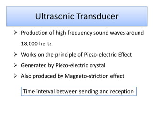 Ultrasonic Transducer
 Production of high frequency sound waves around
18,000 hertz
 Works on the principle of Piezo-electric Effect
 Generated by Piezo-electric crystal
 Also produced by Magneto-striction effect
Time interval between sending and reception

 