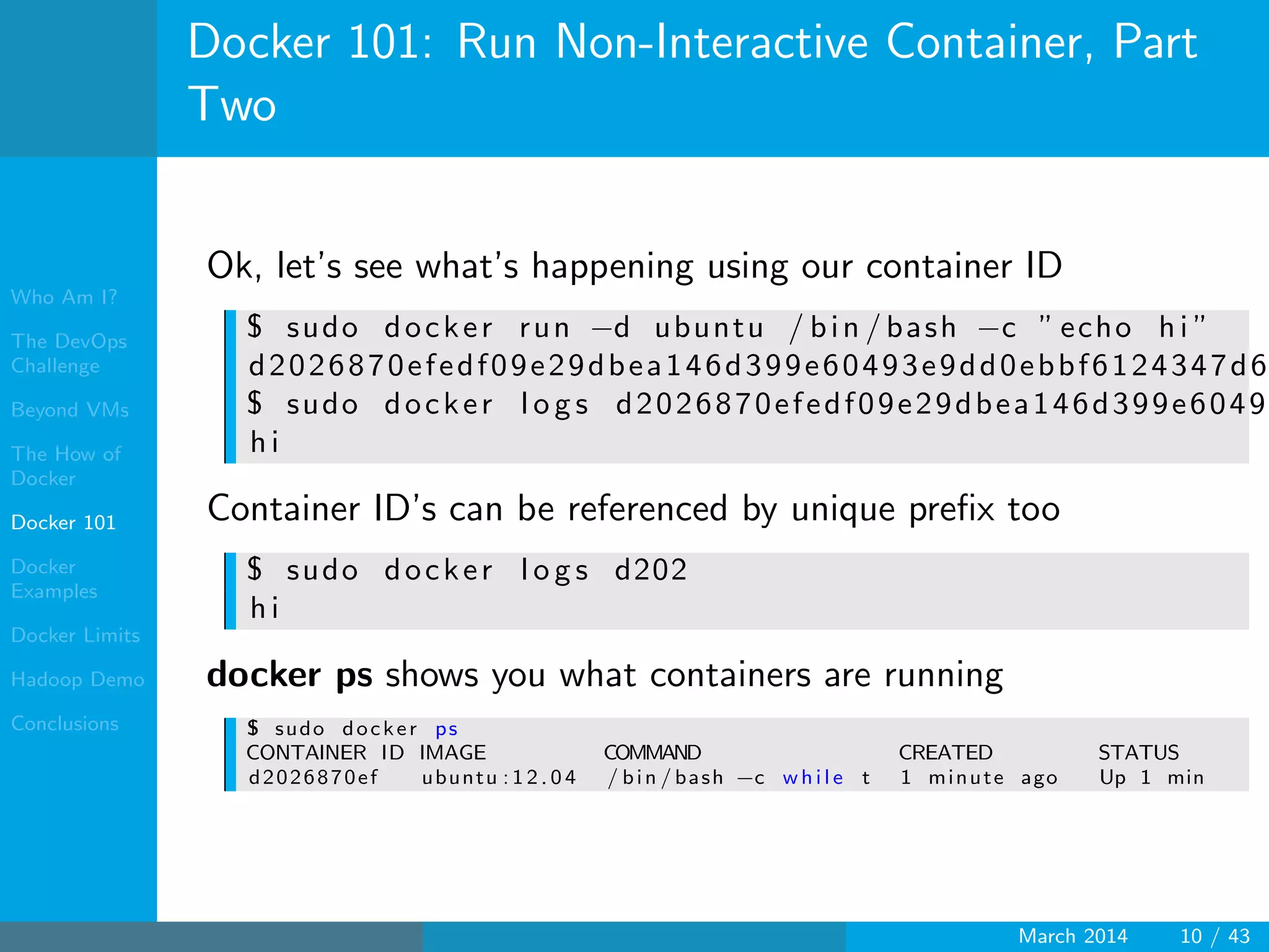 Who Am I?
The DevOps
Challenge
Beyond VMs
The How of
Docker
Docker 101
Docker
Examples
Docker Limits
Hadoop Demo
Conclusions
Docker 101: Run Non-Interactive Container, Part
Two
Ok, let’s see what’s happening using our container ID
$ sudo docker run −d ubuntu / bin / bash −c ” echo h i ”
d2026870efedf09e29dbea146d399e60493e9dd0ebbf6124347d6
$ sudo docker l o g s d2026870efedf09e29dbea146d399e6049
h i
Container ID’s can be referenced by unique preﬁx too
$ sudo docker l o g s d202
h i
docker ps shows you what containers are running
$ sudo docker ps
CONTAINER ID IMAGE COMMAND CREATED STATUS
d2026870ef ubuntu : 1 2 . 0 4 / bin / bash −c w h i l e t 1 minute ago Up 1 min
March 2014 10 / 43
 