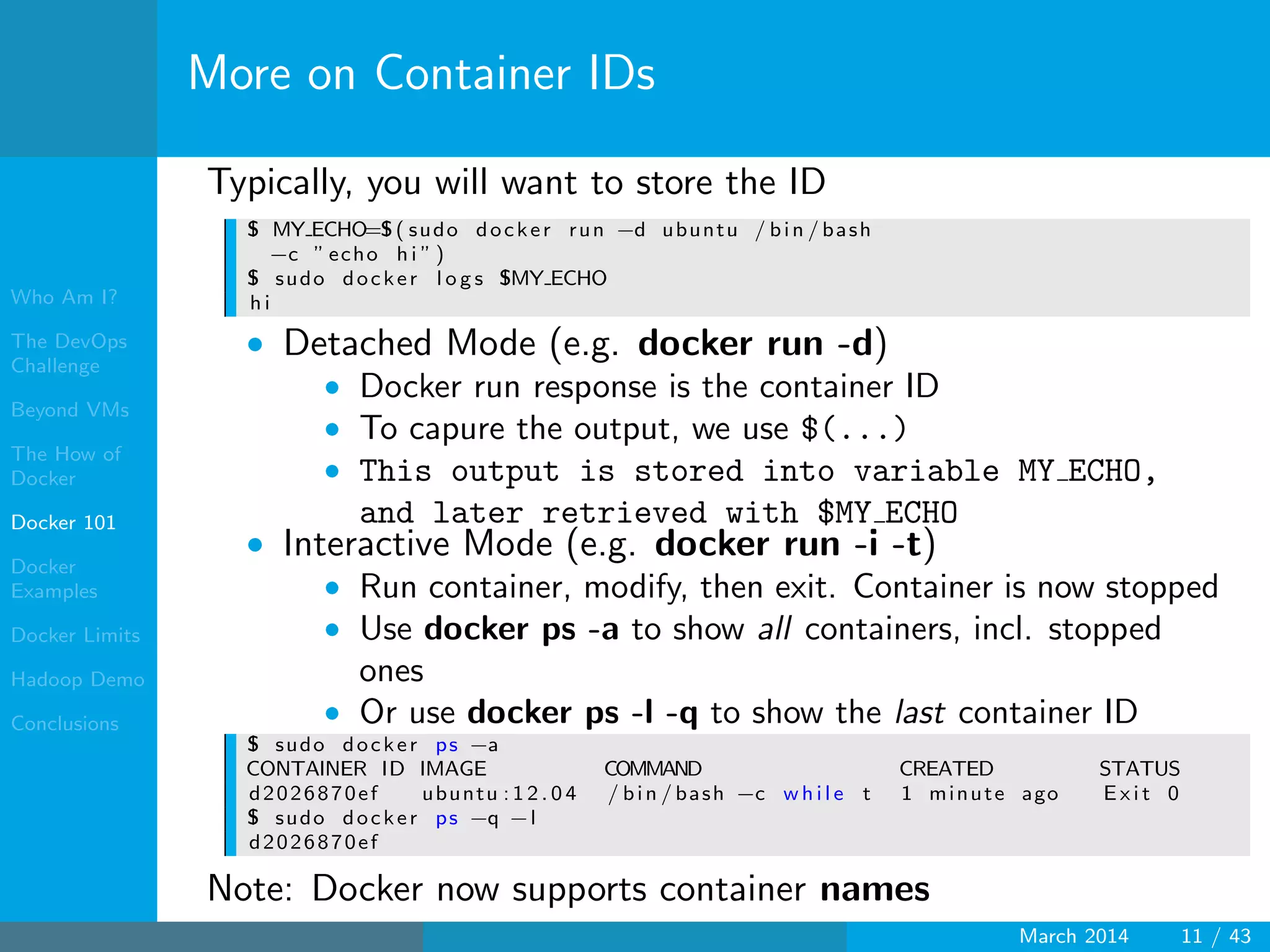 Who Am I?
The DevOps
Challenge
Beyond VMs
The How of
Docker
Docker 101
Docker
Examples
Docker Limits
Hadoop Demo
Conclusions
More on Container IDs
Typically, you will want to store the ID
$ MY ECHO=$( sudo docker run −d ubuntu / bin / bash
−c ” echo h i ” )
$ sudo docker l o g s $MY ECHO
h i
• Detached Mode (e.g. docker run -d)
• Docker run response is the container ID
• To capure the output, we use $(...)
• This output is stored into variable MY ECHO,
and later retrieved with $MY ECHO
• Interactive Mode (e.g. docker run -i -t)
• Run container, modify, then exit. Container is now stopped
• Use docker ps -a to show all containers, incl. stopped
ones
• Or use docker ps -l -q to show the last container ID
$ sudo docker ps −a
CONTAINER ID IMAGE COMMAND CREATED STATUS
d2026870ef ubuntu : 1 2 . 0 4 / bin / bash −c w h i l e t 1 minute ago E x i t 0
$ sudo docker ps −q −l
d2026870ef
Note: Docker now supports container names
March 2014 11 / 43
 