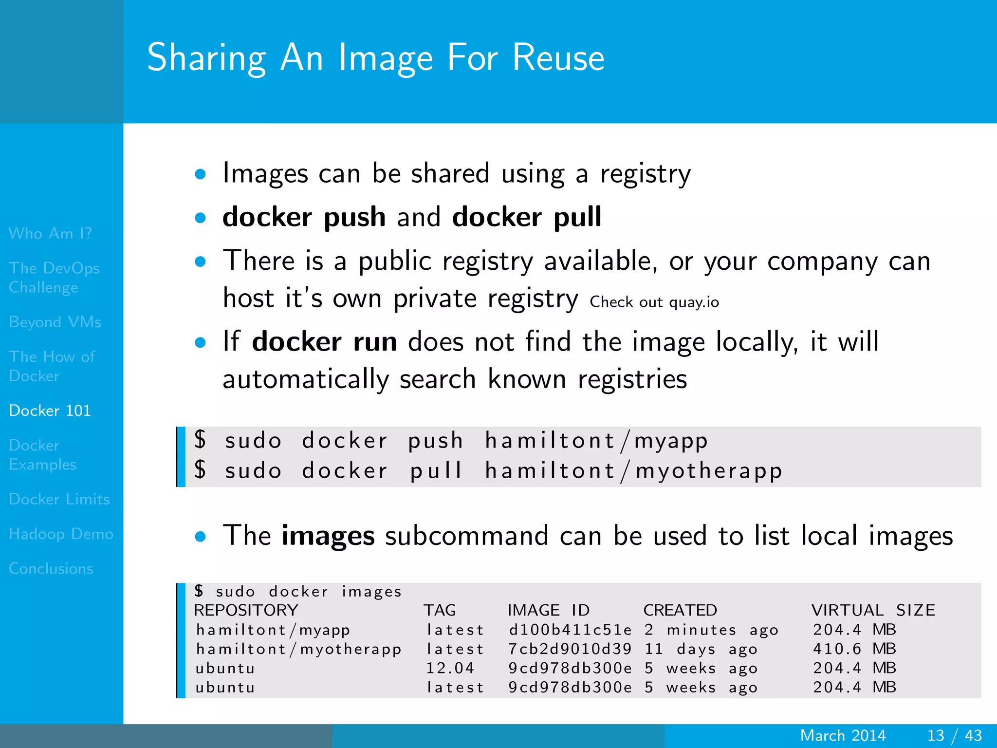 Who Am I?
The DevOps
Challenge
Beyond VMs
The How of
Docker
Docker 101
Docker
Examples
Docker Limits
Hadoop Demo
Conclusions
Sharing An Image For Reuse
• Images can be shared using a registry
• docker push and docker pull
• There is a public registry available, or your company can
host it’s own private registry Check out quay.io
• If docker run does not ﬁnd the image locally, it will
automatically search known registries
$ sudo docker push hamiltont /myapp
$ sudo docker p u l l hamiltont / myotherapp
• The images subcommand can be used to list local images
$ sudo docker images
REPOSITORY TAG IMAGE ID CREATED VIRTUAL SIZE
hamiltont /myapp l a t e s t d100b411c51e 2 minutes ago 204.4 MB
hamiltont / myotherapp l a t e s t 7 cb2d9010d39 11 days ago 410.6 MB
ubuntu 12.04 9 cd978db300e 5 weeks ago 204.4 MB
ubuntu l a t e s t 9 cd978db300e 5 weeks ago 204.4 MB
March 2014 13 / 43
 