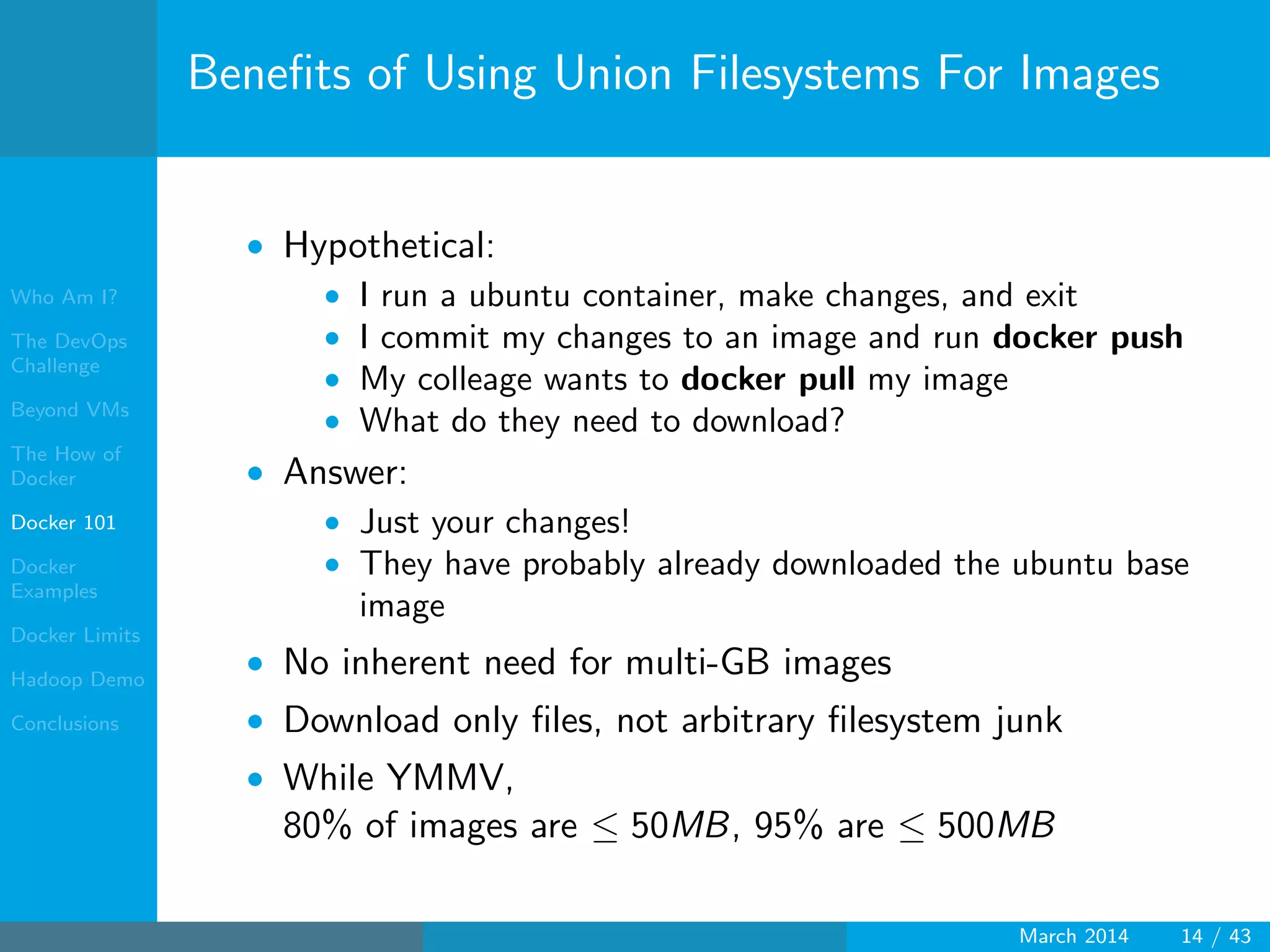 Who Am I?
The DevOps
Challenge
Beyond VMs
The How of
Docker
Docker 101
Docker
Examples
Docker Limits
Hadoop Demo
Conclusions
Beneﬁts of Using Union Filesystems For Images
• Hypothetical:
• I run a ubuntu container, make changes, and exit
• I commit my changes to an image and run docker push
• My colleage wants to docker pull my image
• What do they need to download?
• Answer:
• Just your changes!
• They have probably already downloaded the ubuntu base
image
• No inherent need for multi-GB images
• Download only ﬁles, not arbitrary ﬁlesystem junk
• While YMMV,
80% of images are ≤ 50MB, 95% are ≤ 500MB
March 2014 14 / 43
 