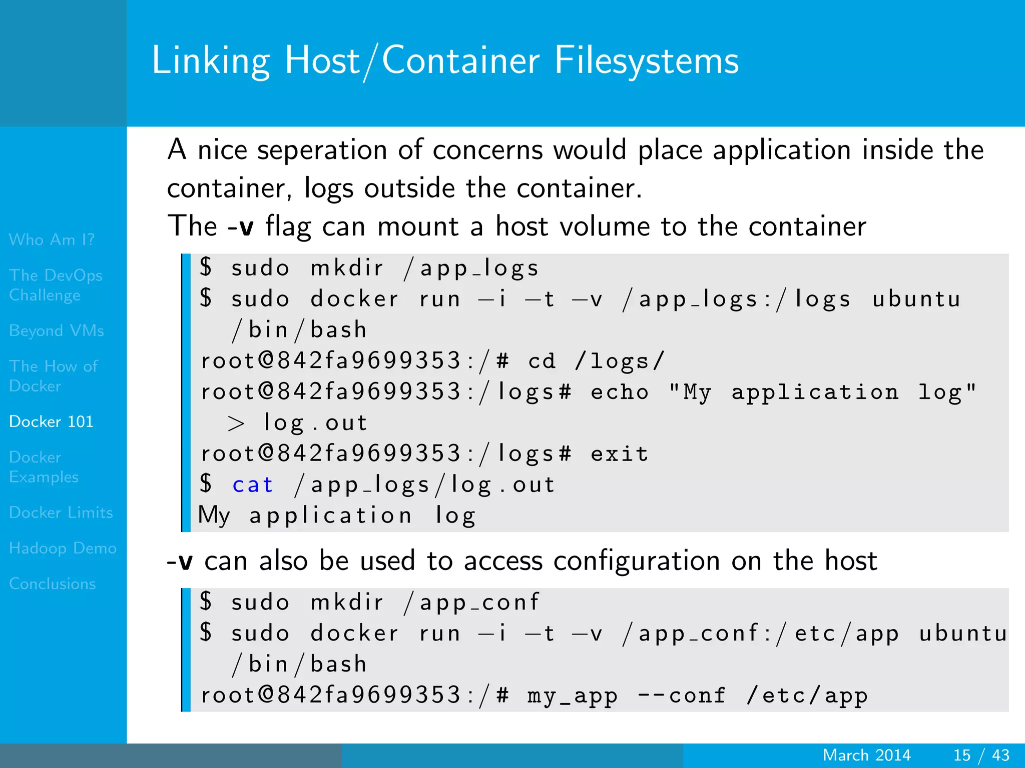 Who Am I?
The DevOps
Challenge
Beyond VMs
The How of
Docker
Docker 101
Docker
Examples
Docker Limits
Hadoop Demo
Conclusions
Linking Host/Container Filesystems
A nice seperation of concerns would place application inside the
container, logs outside the container.
The -v ﬂag can mount a host volume to the container
$ sudo mkdir / app logs
$ sudo docker run −i −t −v / app logs :/ l o g s ubuntu
/ bin / bash
root@842fa9699353 :/ # cd /logs/
root@842fa9699353 :/ l o g s # echo "My application log"
> log . out
root@842fa9699353 :/ l o g s # exit
$ cat / app logs / log . out
My a p p l i c a t i o n log
-v can also be used to access conﬁguration on the host
$ sudo mkdir / app conf
$ sudo docker run −i −t −v / app conf :/ etc /app ubuntu
/ bin / bash
root@842fa9699353 :/ # my_app --conf /etc/app
March 2014 15 / 43
 