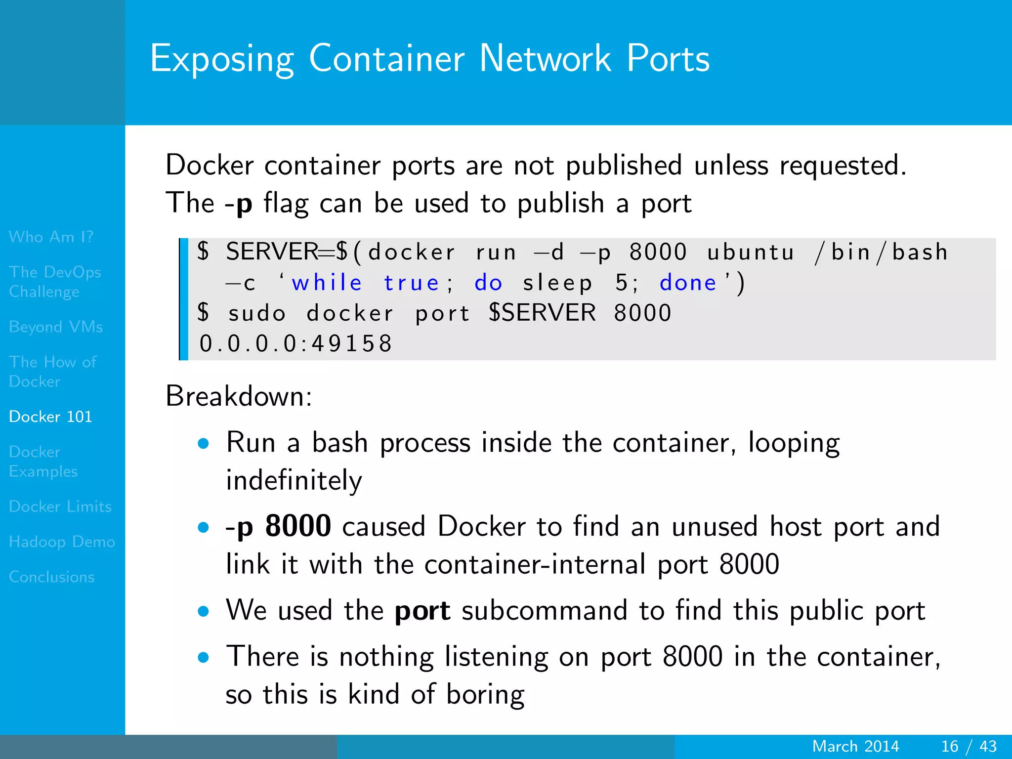 Who Am I?
The DevOps
Challenge
Beyond VMs
The How of
Docker
Docker 101
Docker
Examples
Docker Limits
Hadoop Demo
Conclusions
Exposing Container Network Ports
Docker container ports are not published unless requested.
The -p ﬂag can be used to publish a port
$ SERVER=$ ( docker run −d −p 8000 ubuntu / bin / bash
−c ‘ w hi le t r u e ; do s l e e p 5; done ’ )
$ sudo docker port $SERVER 8000
0 . 0 . 0 . 0 : 4 9 1 5 8
Breakdown:
• Run a bash process inside the container, looping
indeﬁnitely
• -p 8000 caused Docker to ﬁnd an unused host port and
link it with the container-internal port 8000
• We used the port subcommand to ﬁnd this public port
• There is nothing listening on port 8000 in the container,
so this is kind of boring
March 2014 16 / 43
 