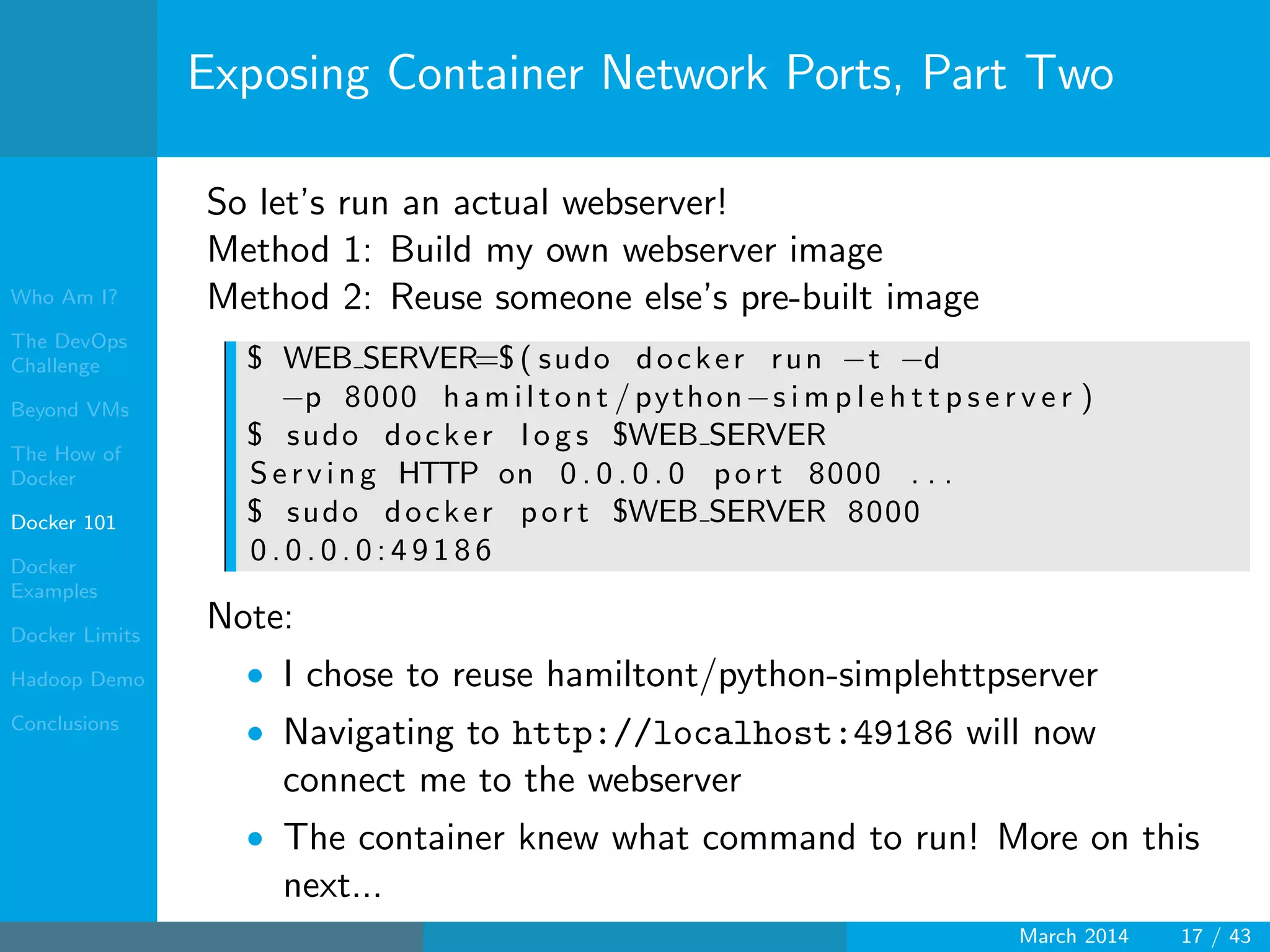 Who Am I?
The DevOps
Challenge
Beyond VMs
The How of
Docker
Docker 101
Docker
Examples
Docker Limits
Hadoop Demo
Conclusions
Exposing Container Network Ports, Part Two
So let’s run an actual webserver!
Method 1: Build my own webserver image
Method 2: Reuse someone else’s pre-built image
$ WEB SERVER=$ ( sudo docker run −t −d
−p 8000 hamiltont /python−s i m p l e h t t p s e r v e r )
$ sudo docker l o g s $WEB SERVER
Serving HTTP on 0 . 0 . 0 . 0 port 8000 . . .
$ sudo docker port $WEB SERVER 8000
0 . 0 . 0 . 0 : 4 9 1 8 6
Note:
• I chose to reuse hamiltont/python-simplehttpserver
• Navigating to http://localhost:49186 will now
connect me to the webserver
• The container knew what command to run! More on this
next...
March 2014 17 / 43
 