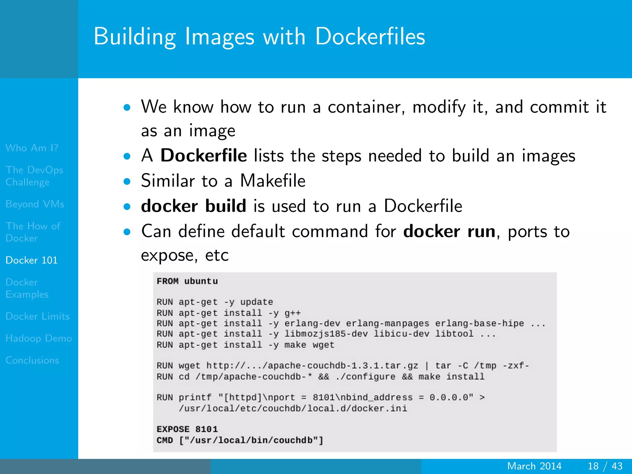 Who Am I?
The DevOps
Challenge
Beyond VMs
The How of
Docker
Docker 101
Docker
Examples
Docker Limits
Hadoop Demo
Conclusions
Building Images with Dockerﬁles
• We know how to run a container, modify it, and commit it
as an image
• A Dockerﬁle lists the steps needed to build an images
• Similar to a Makeﬁle
• docker build is used to run a Dockerﬁle
• Can deﬁne default command for docker run, ports to
expose, etc
March 2014 18 / 43
 