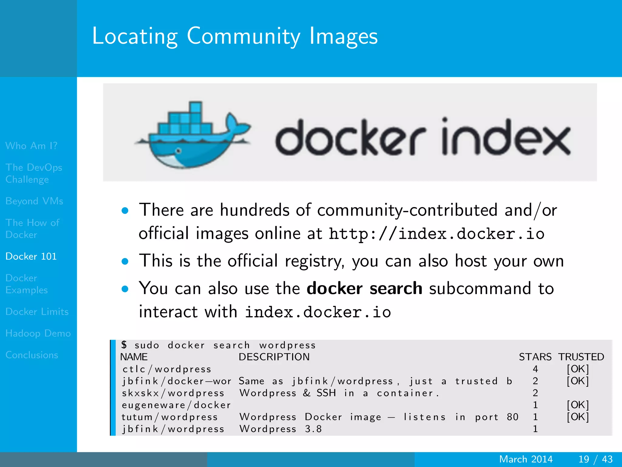 Who Am I?
The DevOps
Challenge
Beyond VMs
The How of
Docker
Docker 101
Docker
Examples
Docker Limits
Hadoop Demo
Conclusions
Locating Community Images
• There are hundreds of community-contributed and/or
oﬃcial images online at http://index.docker.io
• This is the oﬃcial registry, you can also host your own
• You can also use the docker search subcommand to
interact with index.docker.io
$ sudo docker s earch wordpress
NAME DESCRIPTION STARS TRUSTED
c t l c / wordpress 4 [OK]
j b f i n k / docker−wor Same as j b f i n k / wordpress , j u s t a t r u s t e d b 2 [OK]
skxskx / wordpress Wordpress & SSH i n a c o n t a i n e r . 2
eugeneware / docker 1 [OK]
tutum/ wordpress Wordpress Docker image − l i s t e n s i n port 80 1 [OK]
j b f i n k / wordpress Wordpress 3.8 1
March 2014 19 / 43
 