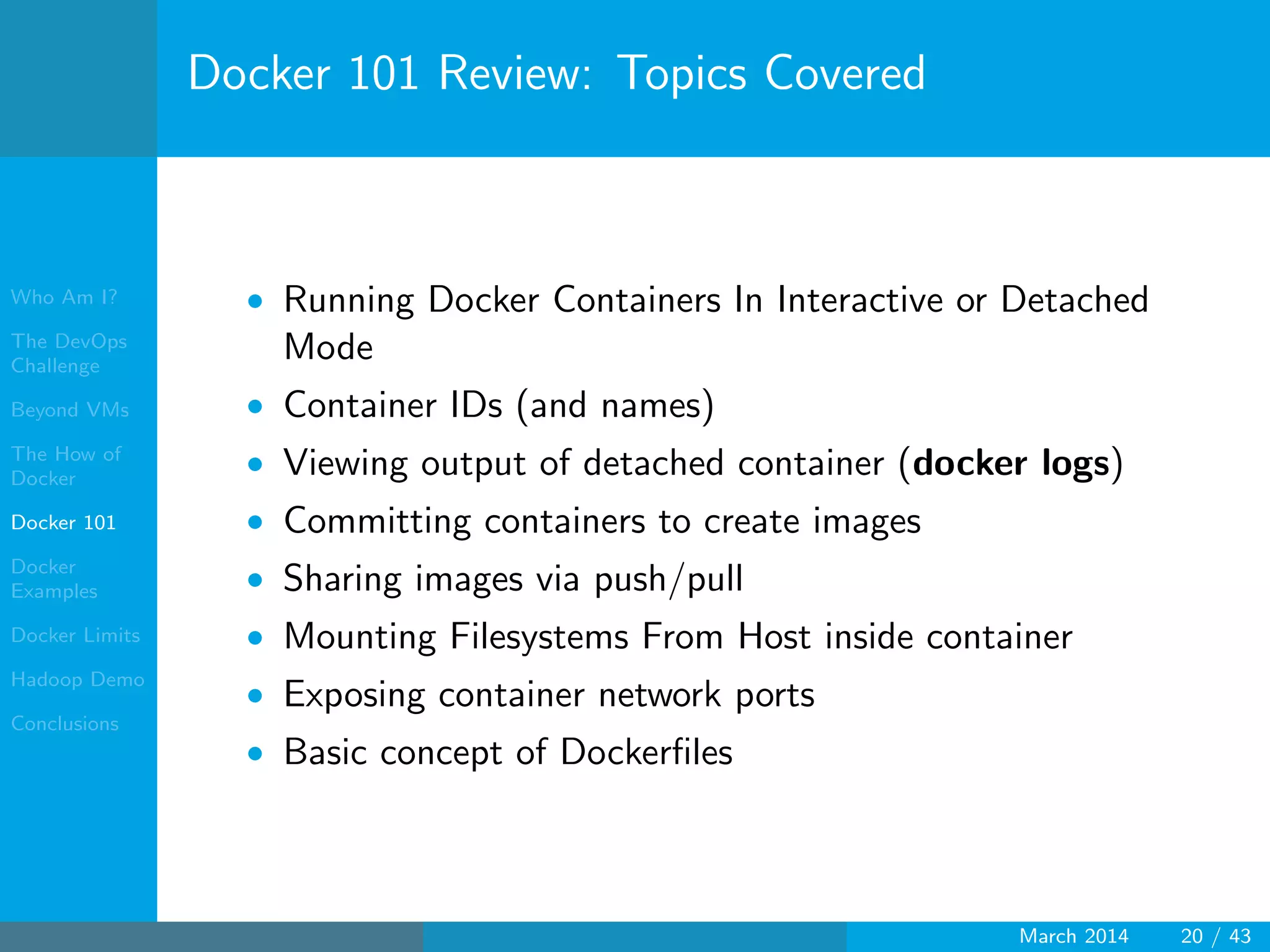 Who Am I?
The DevOps
Challenge
Beyond VMs
The How of
Docker
Docker 101
Docker
Examples
Docker Limits
Hadoop Demo
Conclusions
Docker 101 Review: Topics Covered
• Running Docker Containers In Interactive or Detached
Mode
• Container IDs (and names)
• Viewing output of detached container (docker logs)
• Committing containers to create images
• Sharing images via push/pull
• Mounting Filesystems From Host inside container
• Exposing container network ports
• Basic concept of Dockerﬁles
March 2014 20 / 43
 