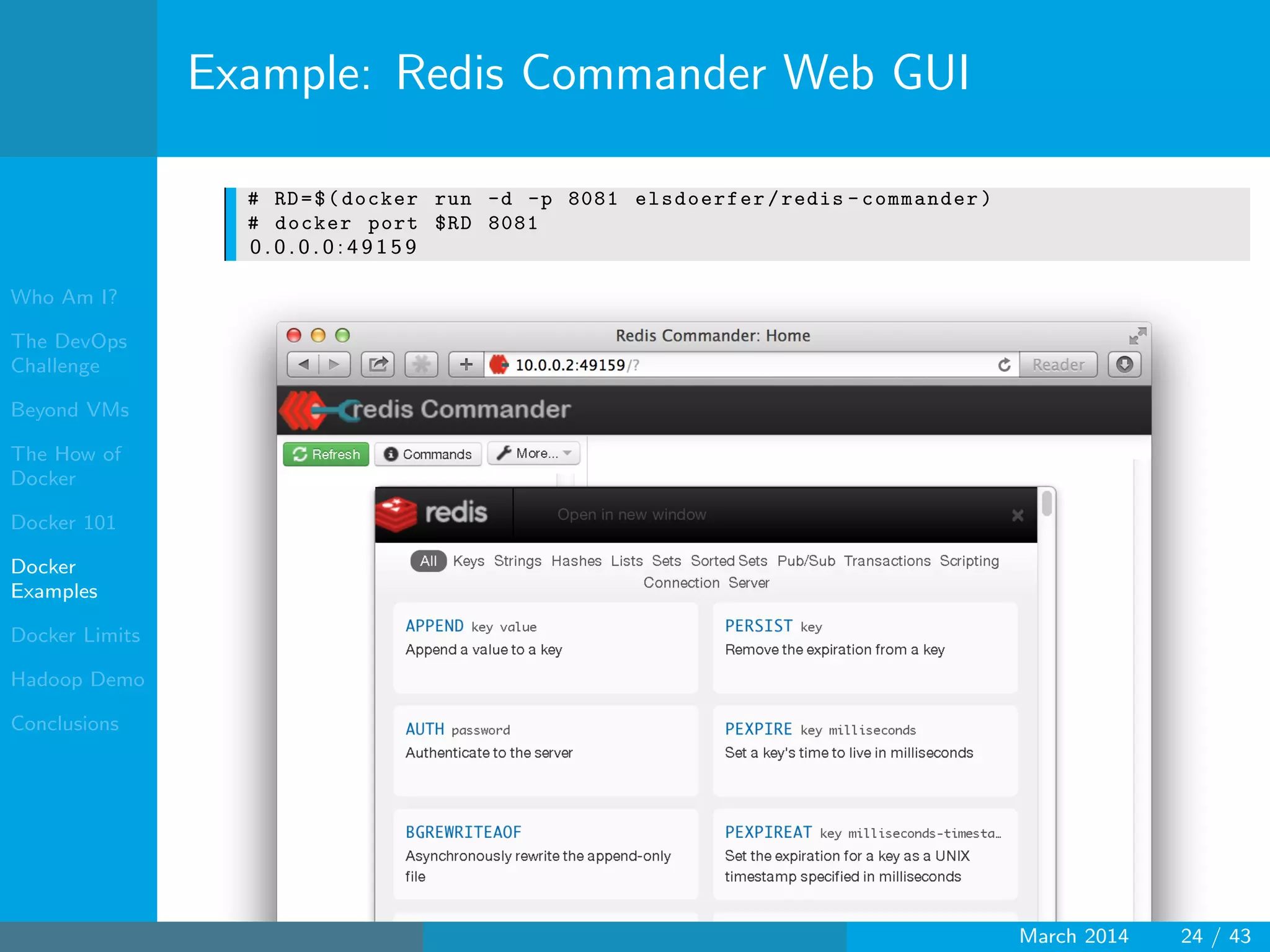 Who Am I?
The DevOps
Challenge
Beyond VMs
The How of
Docker
Docker 101
Docker
Examples
Docker Limits
Hadoop Demo
Conclusions
Example: Redis Commander Web GUI
# RD=$(docker run -d -p 8081 elsdoerfer/redis -commander)
# docker port $RD 8081
0 . 0 . 0 . 0 : 4 9 1 5 9
March 2014 24 / 43
 