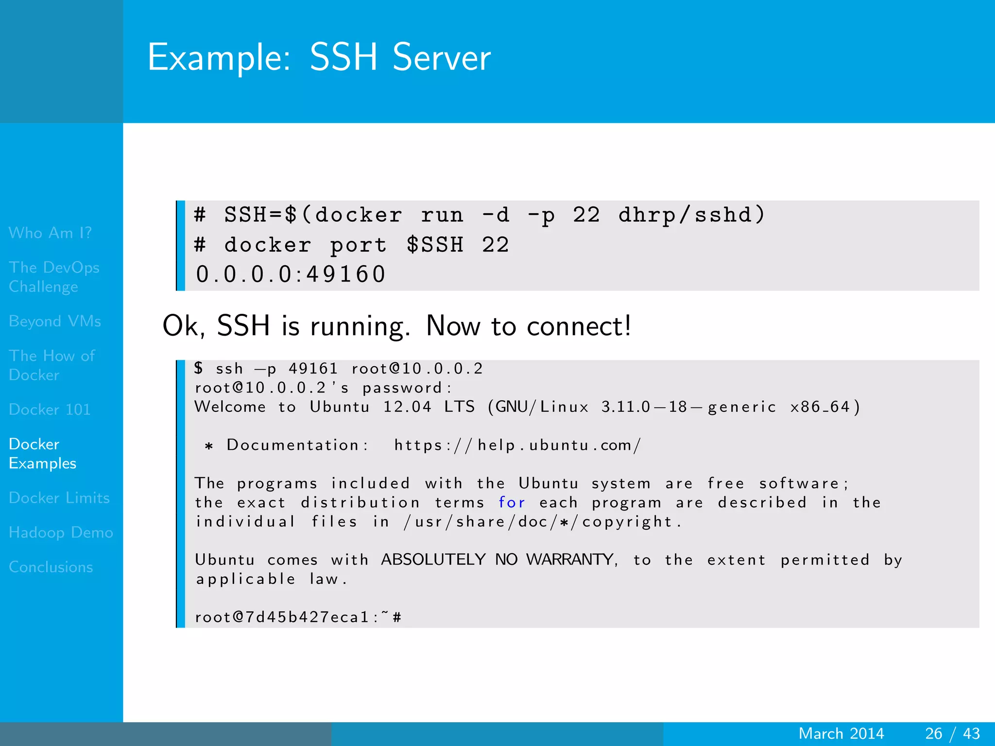 Who Am I?
The DevOps
Challenge
Beyond VMs
The How of
Docker
Docker 101
Docker
Examples
Docker Limits
Hadoop Demo
Conclusions
Example: SSH Server
# SSH=$(docker run -d -p 22 dhrp/sshd)
# docker port $SSH 22
0 . 0 . 0 . 0 : 4 9 1 6 0
Ok, SSH is running. Now to connect!
$ ssh −p 49161 root@10 . 0 . 0 . 2
root@10 . 0 . 0 . 2 ’ s password :
Welcome to Ubuntu 12.04 LTS (GNU/ Linux 3.11.0−18− g e n e r i c x86 64 )
∗ Documentation : h t t p s :// help . ubuntu . com/
The programs i n c l u d e d with the Ubuntu system are f r e e s o f t w a r e ;
the exact d i s t r i b u t i o n terms f o r each program are d e s c r i b e d i n the
i n d i v i d u a l f i l e s i n / usr / share /doc /∗/ c o p y r i g h t .
Ubuntu comes with ABSOLUTELY NO WARRANTY, to the e x t e n t permitted by
a p p l i c a b l e law .
root@7d45b427eca1 :˜ #
March 2014 26 / 43
 