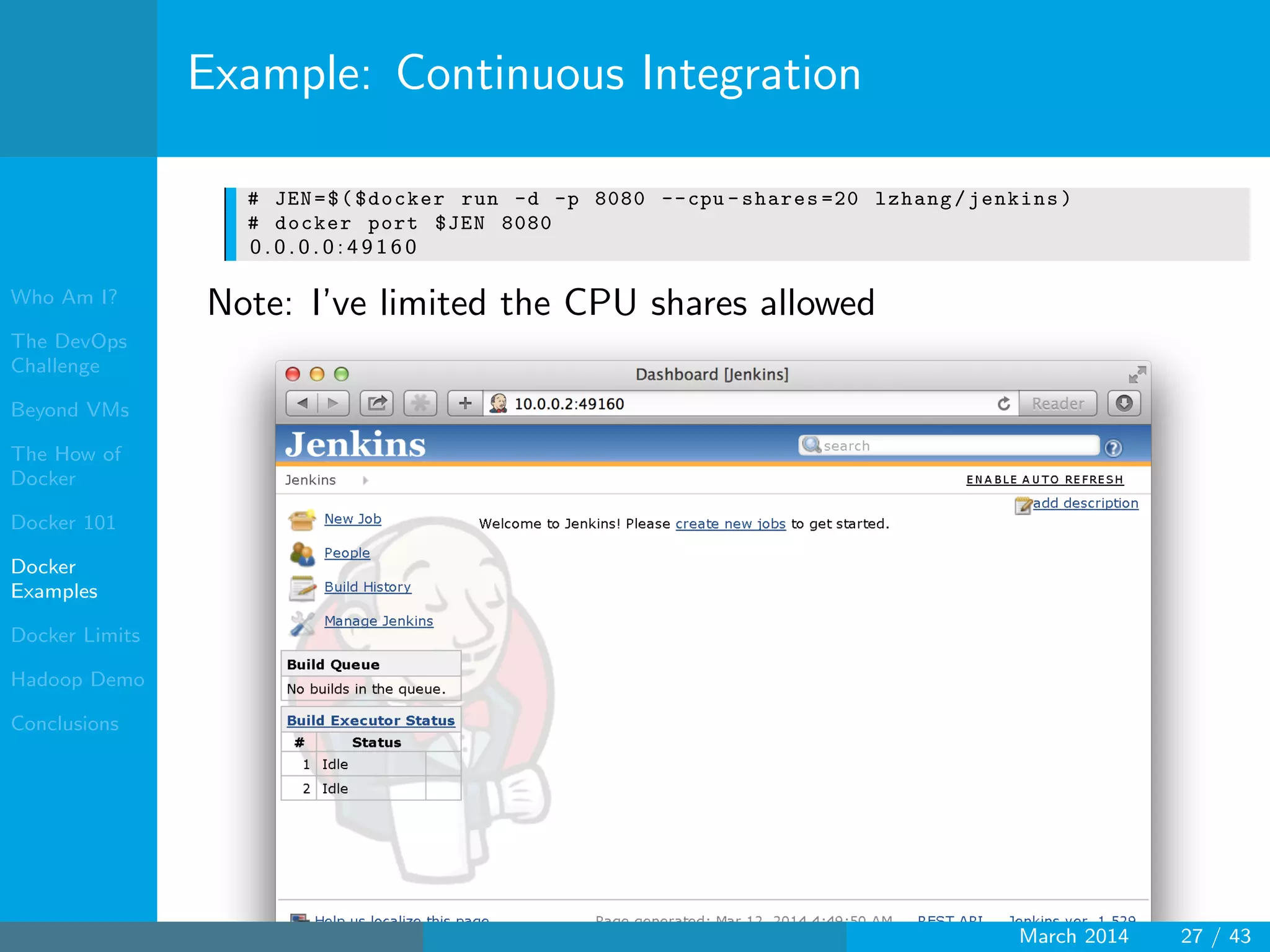 Who Am I?
The DevOps
Challenge
Beyond VMs
The How of
Docker
Docker 101
Docker
Examples
Docker Limits
Hadoop Demo
Conclusions
Example: Continuous Integration
# JEN=$($docker run -d -p 8080 --cpu -shares =20 lzhang/jenkins)
# docker port $JEN 8080
0 . 0 . 0 . 0 : 4 9 1 6 0
Note: I’ve limited the CPU shares allowed
March 2014 27 / 43
 