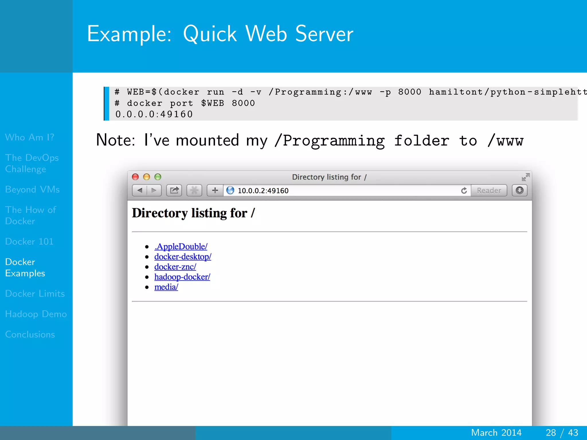 Who Am I?
The DevOps
Challenge
Beyond VMs
The How of
Docker
Docker 101
Docker
Examples
Docker Limits
Hadoop Demo
Conclusions
Example: Quick Web Server
# WEB=$(docker run -d -v /Programming :/ www -p 8000 hamiltont/python - simplehtt
# docker port $WEB 8000
0 . 0 . 0 . 0 : 4 9 1 6 0
Note: I’ve mounted my /Programming folder to /www
March 2014 28 / 43
 