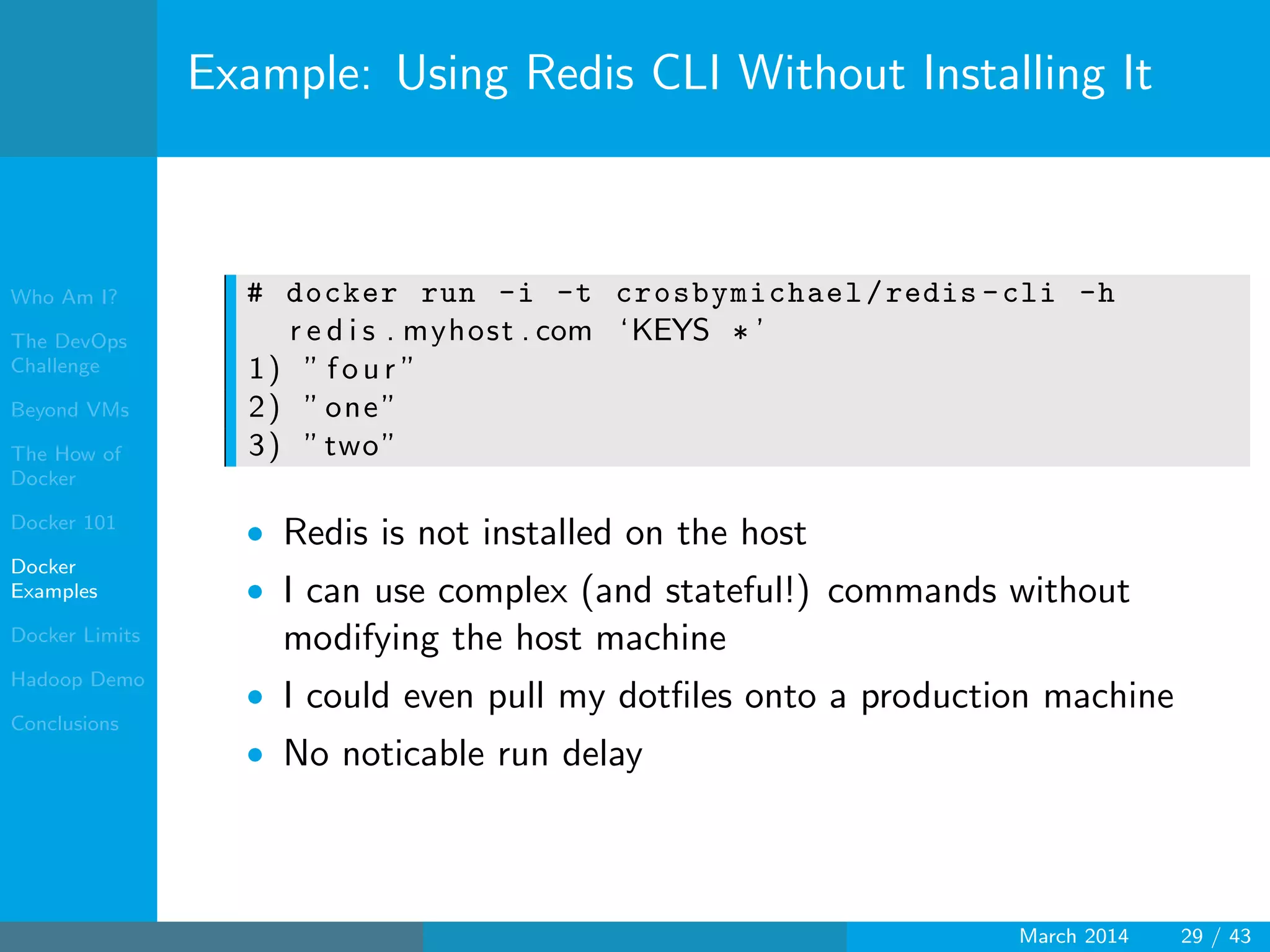 Who Am I?
The DevOps
Challenge
Beyond VMs
The How of
Docker
Docker 101
Docker
Examples
Docker Limits
Hadoop Demo
Conclusions
Example: Using Redis CLI Without Installing It
# docker run -i -t crosbymichael/redis -cli -h
r e d i s . myhost . com ‘KEYS ∗ ’
1) ” f o u r ”
2) ”one”
3) ”two”
• Redis is not installed on the host
• I can use complex (and stateful!) commands without
modifying the host machine
• I could even pull my dotﬁles onto a production machine
• No noticable run delay
March 2014 29 / 43
 