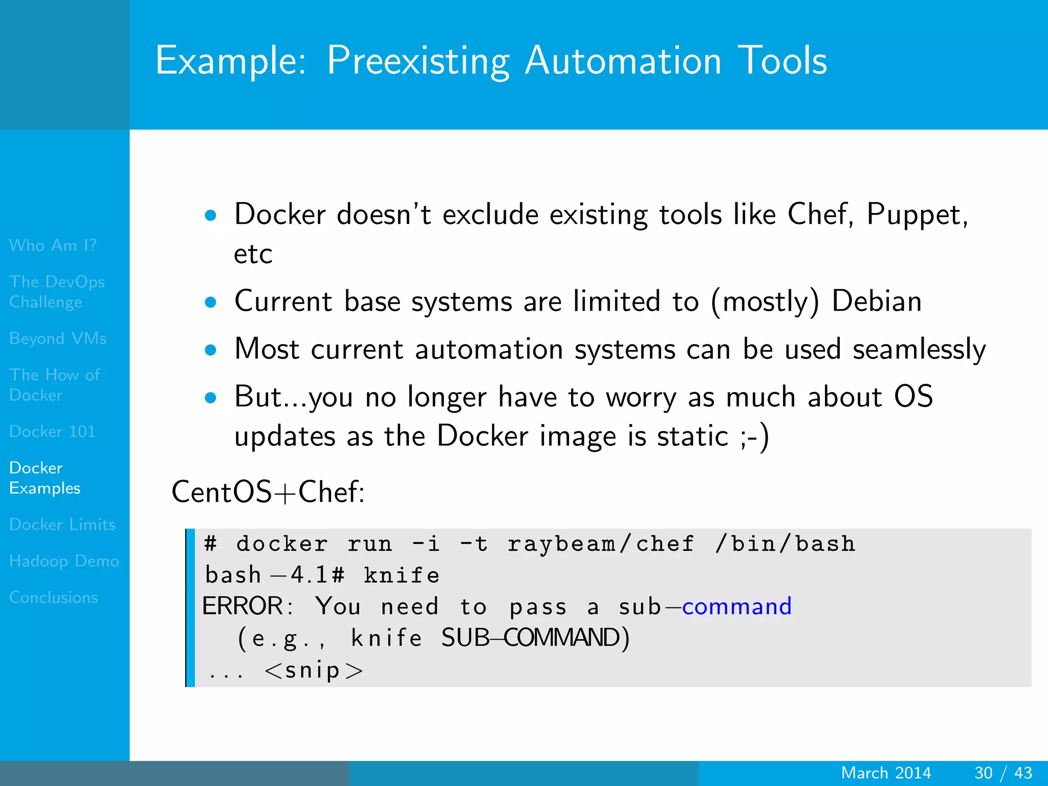 Who Am I?
The DevOps
Challenge
Beyond VMs
The How of
Docker
Docker 101
Docker
Examples
Docker Limits
Hadoop Demo
Conclusions
Example: Preexisting Automation Tools
• Docker doesn’t exclude existing tools like Chef, Puppet,
etc
• Current base systems are limited to (mostly) Debian
• Most current automation systems can be used seamlessly
• But...you no longer have to worry as much about OS
updates as the Docker image is static ;-)
CentOS+Chef:
# docker run -i -t raybeam/chef /bin/bash
bash −4.1# knife
ERROR: You need to pass a sub−command
( e . g . , k n i f e SUB−COMMAND)
. . . <snip >
March 2014 30 / 43
 