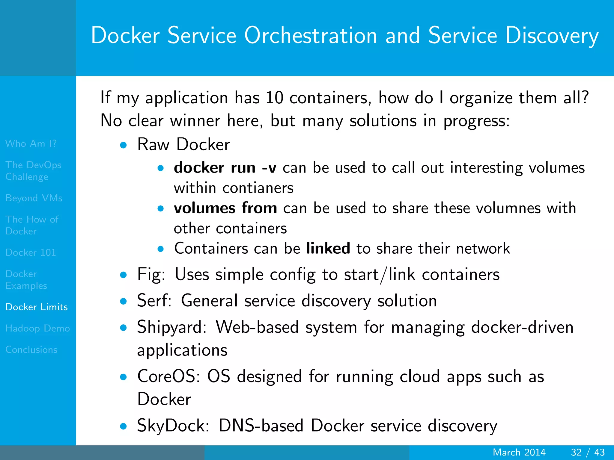 Who Am I?
The DevOps
Challenge
Beyond VMs
The How of
Docker
Docker 101
Docker
Examples
Docker Limits
Hadoop Demo
Conclusions
Docker Service Orchestration and Service Discovery
If my application has 10 containers, how do I organize them all?
No clear winner here, but many solutions in progress:
• Raw Docker
• docker run -v can be used to call out interesting volumes
within contianers
• volumes from can be used to share these volumnes with
other containers
• Containers can be linked to share their network
• Fig: Uses simple conﬁg to start/link containers
• Serf: General service discovery solution
• Shipyard: Web-based system for managing docker-driven
applications
• CoreOS: OS designed for running cloud apps such as
Docker
• SkyDock: DNS-based Docker service discovery
March 2014 32 / 43
 