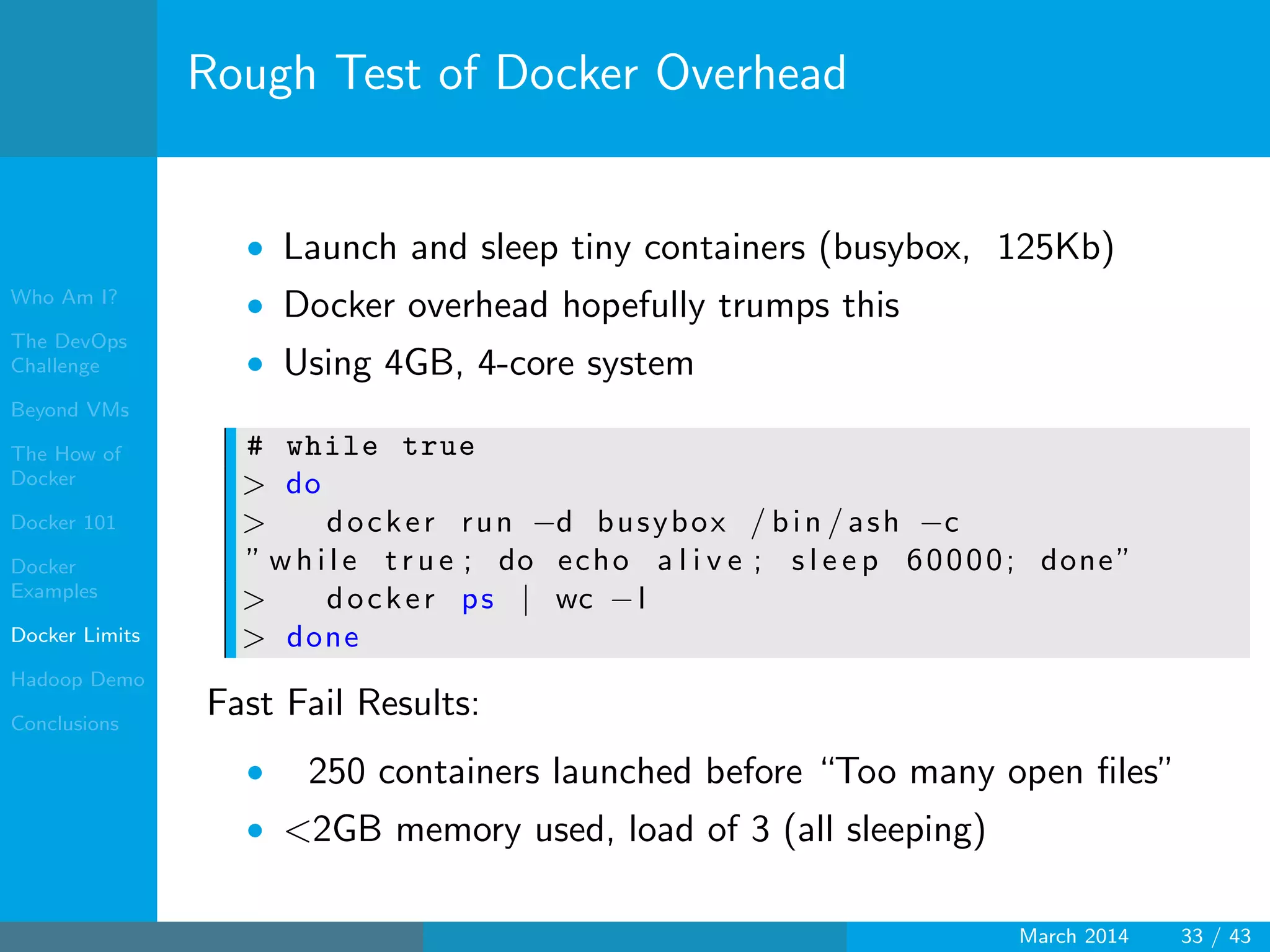 Who Am I?
The DevOps
Challenge
Beyond VMs
The How of
Docker
Docker 101
Docker
Examples
Docker Limits
Hadoop Demo
Conclusions
Rough Test of Docker Overhead
• Launch and sleep tiny containers (busybox, 125Kb)
• Docker overhead hopefully trumps this
• Using 4GB, 4-core system
# while true
> do
> docker run −d busybox / bin / ash −c
” wh il e t r u e ; do echo a l i v e ; s l e e p 60000; done”
> docker ps | wc −l
> done
Fast Fail Results:
• 250 containers launched before “Too many open ﬁles”
• <2GB memory used, load of 3 (all sleeping)
March 2014 33 / 43
 