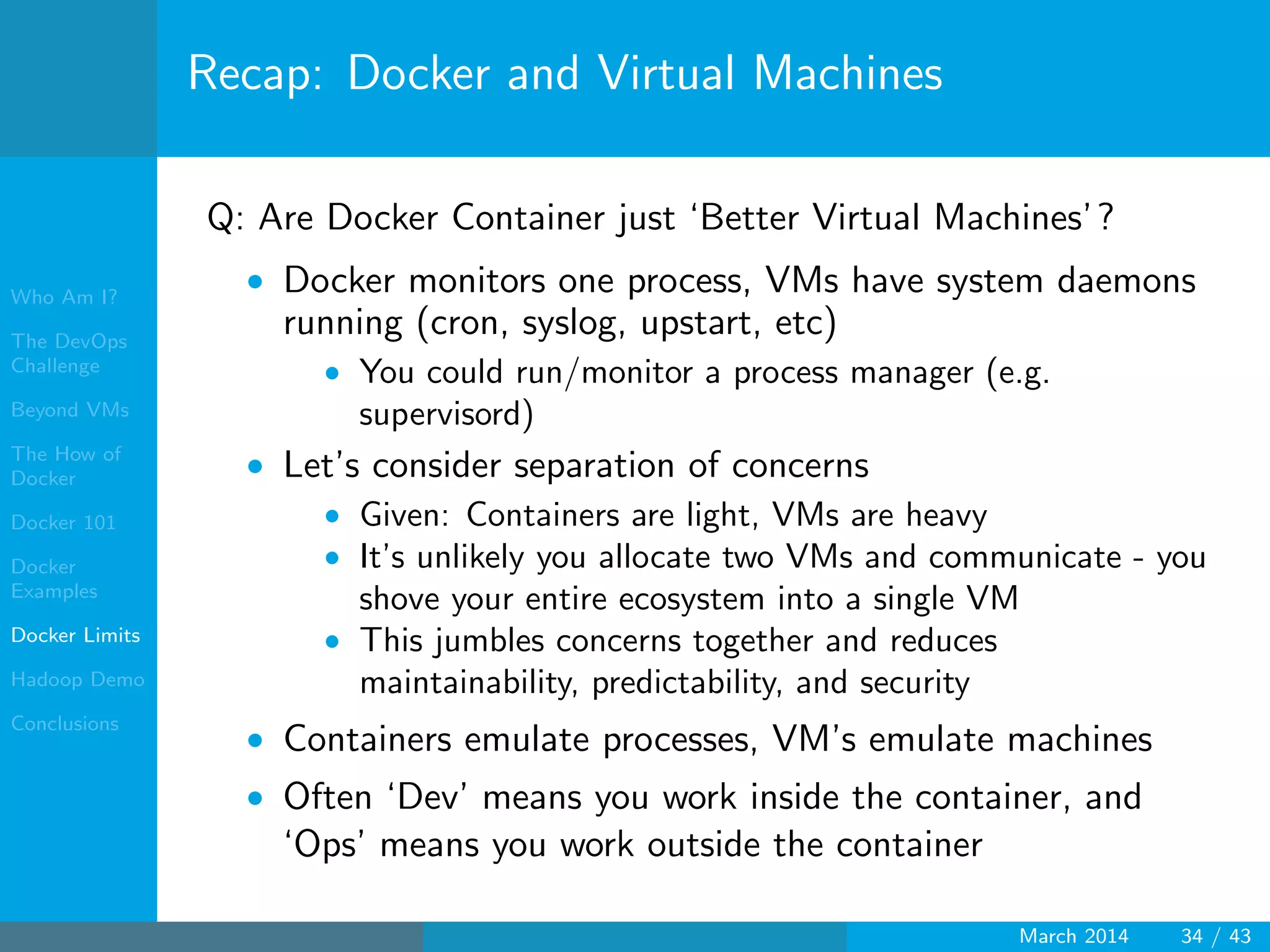 Who Am I?
The DevOps
Challenge
Beyond VMs
The How of
Docker
Docker 101
Docker
Examples
Docker Limits
Hadoop Demo
Conclusions
Recap: Docker and Virtual Machines
Q: Are Docker Container just ‘Better Virtual Machines’?
• Docker monitors one process, VMs have system daemons
running (cron, syslog, upstart, etc)
• You could run/monitor a process manager (e.g.
supervisord)
• Let’s consider separation of concerns
• Given: Containers are light, VMs are heavy
• It’s unlikely you allocate two VMs and communicate - you
shove your entire ecosystem into a single VM
• This jumbles concerns together and reduces
maintainability, predictability, and security
• Containers emulate processes, VM’s emulate machines
• Often ‘Dev’ means you work inside the container, and
‘Ops’ means you work outside the container
March 2014 34 / 43
 