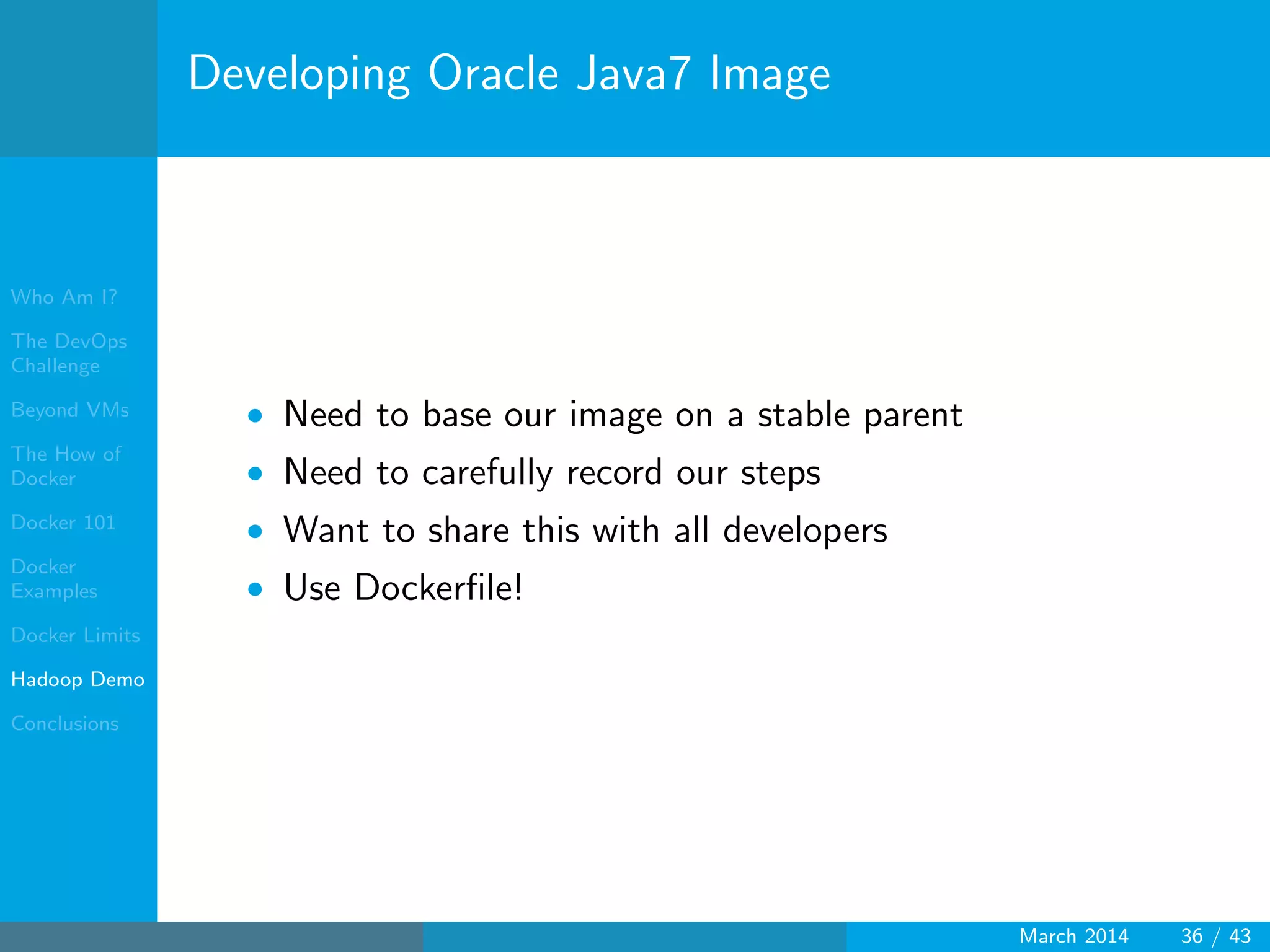 Who Am I?
The DevOps
Challenge
Beyond VMs
The How of
Docker
Docker 101
Docker
Examples
Docker Limits
Hadoop Demo
Conclusions
Developing Oracle Java7 Image
• Need to base our image on a stable parent
• Need to carefully record our steps
• Want to share this with all developers
• Use Dockerﬁle!
March 2014 36 / 43
 