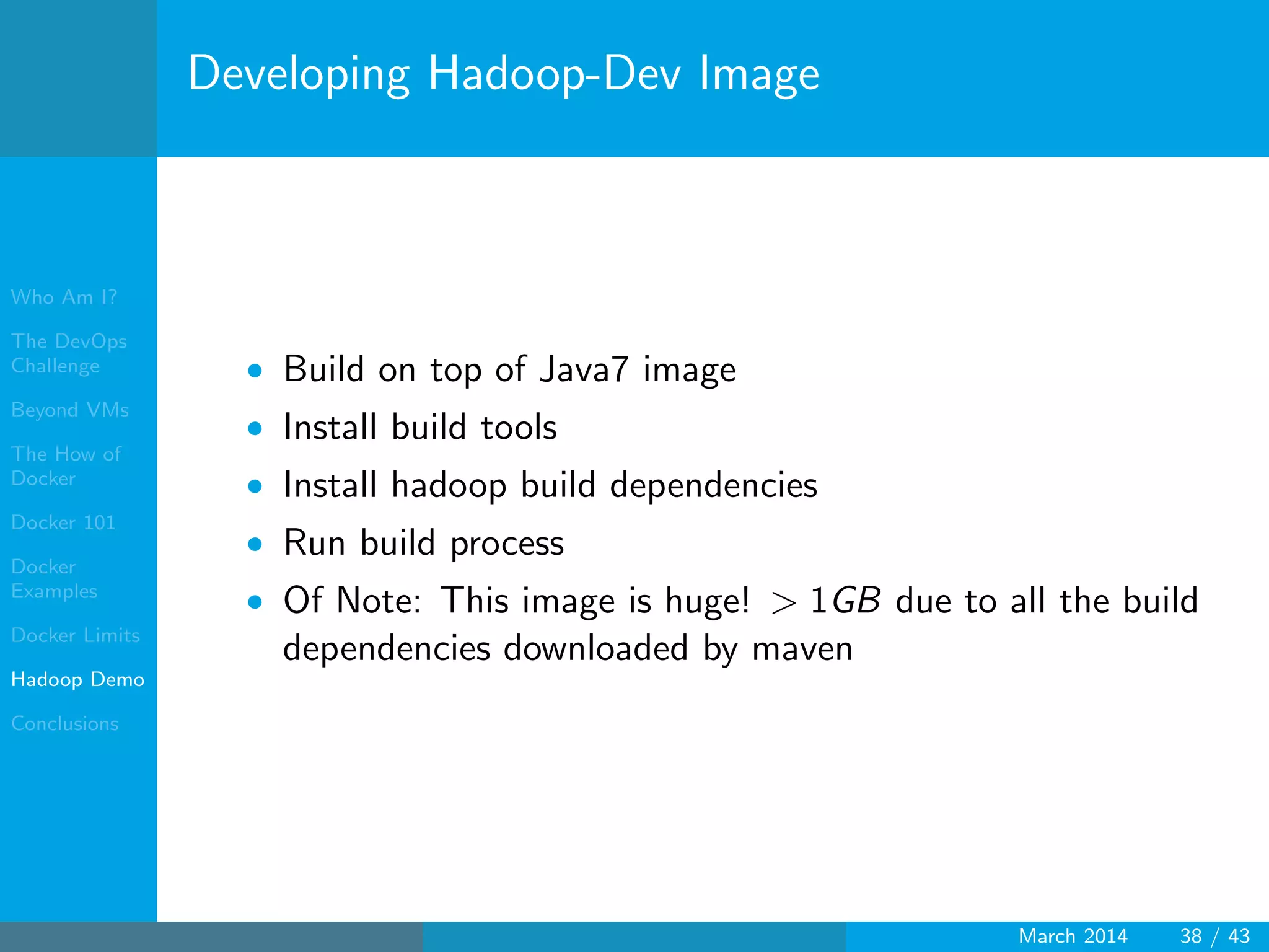 Who Am I?
The DevOps
Challenge
Beyond VMs
The How of
Docker
Docker 101
Docker
Examples
Docker Limits
Hadoop Demo
Conclusions
Developing Hadoop-Dev Image
• Build on top of Java7 image
• Install build tools
• Install hadoop build dependencies
• Run build process
• Of Note: This image is huge! > 1GB due to all the build
dependencies downloaded by maven
March 2014 38 / 43
 
