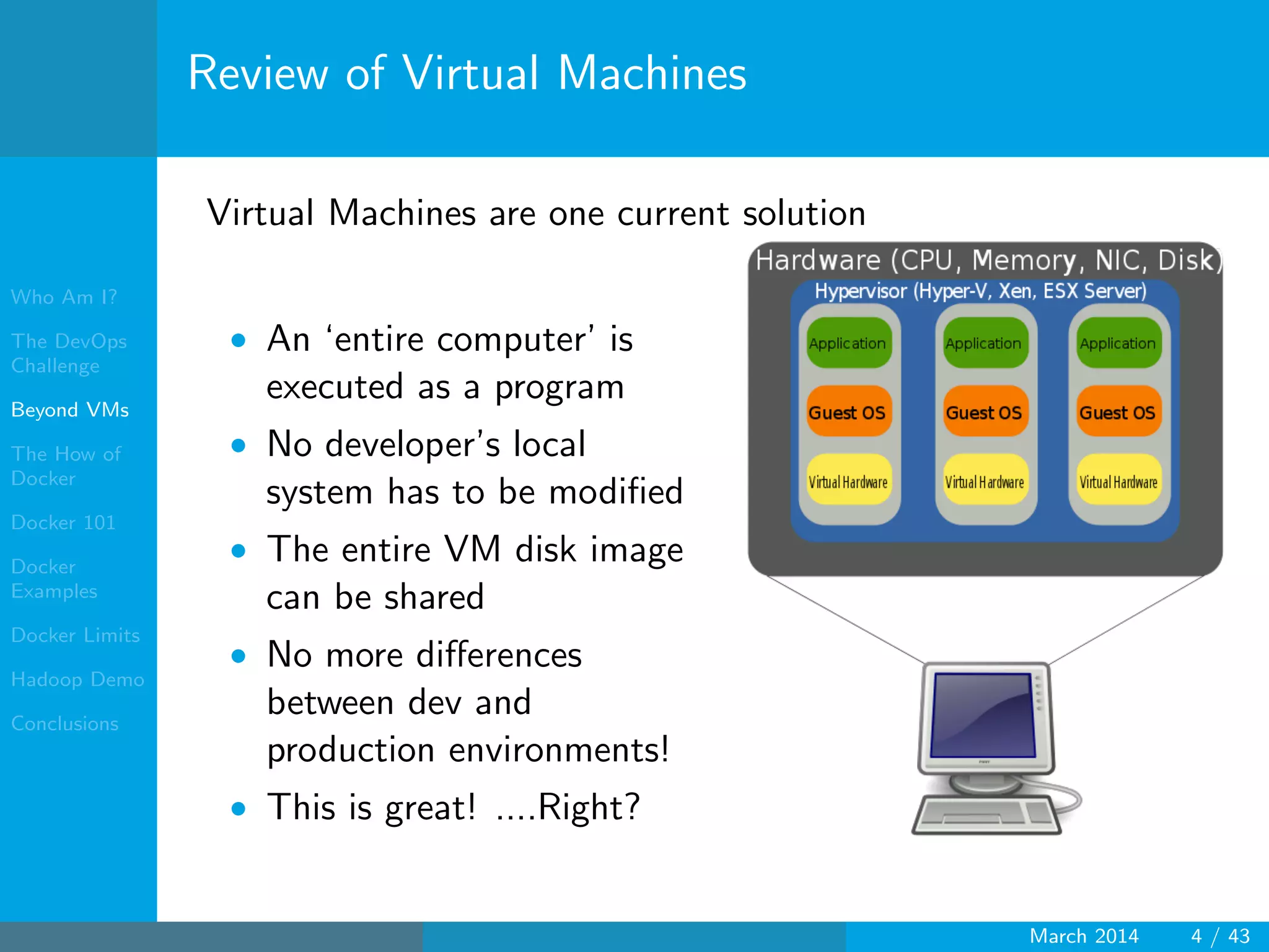 Who Am I?
The DevOps
Challenge
Beyond VMs
The How of
Docker
Docker 101
Docker
Examples
Docker Limits
Hadoop Demo
Conclusions
Review of Virtual Machines
Virtual Machines are one current solution
• An ‘entire computer’ is
executed as a program
• No developer’s local
system has to be modiﬁed
• The entire VM disk image
can be shared
• No more diﬀerences
between dev and
production environments!
• This is great! ....Right?
March 2014 4 / 43
 