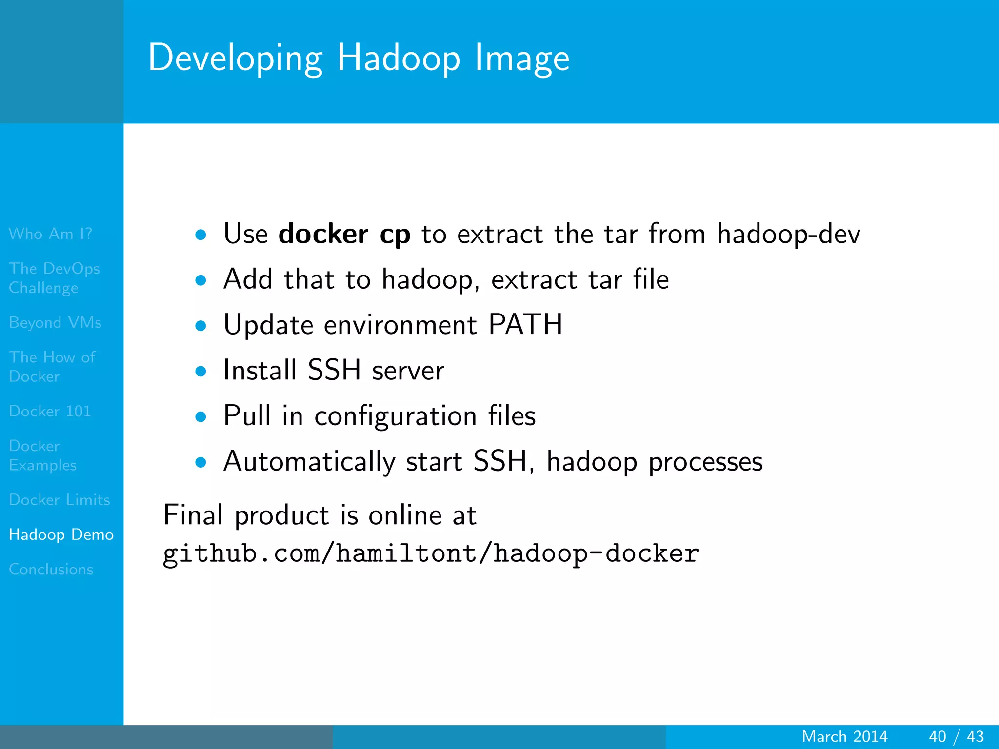 Who Am I?
The DevOps
Challenge
Beyond VMs
The How of
Docker
Docker 101
Docker
Examples
Docker Limits
Hadoop Demo
Conclusions
Developing Hadoop Image
• Use docker cp to extract the tar from hadoop-dev
• Add that to hadoop, extract tar ﬁle
• Update environment PATH
• Install SSH server
• Pull in conﬁguration ﬁles
• Automatically start SSH, hadoop processes
Final product is online at
github.com/hamiltont/hadoop-docker
March 2014 40 / 43
 