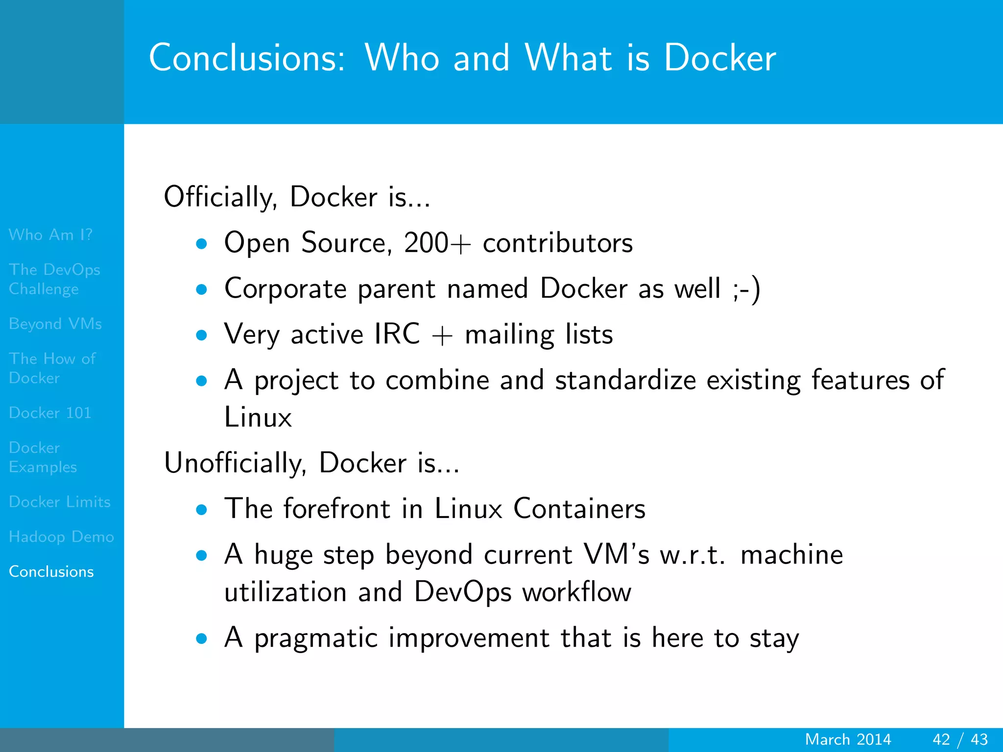 Who Am I?
The DevOps
Challenge
Beyond VMs
The How of
Docker
Docker 101
Docker
Examples
Docker Limits
Hadoop Demo
Conclusions
Conclusions: Who and What is Docker
Oﬃcially, Docker is...
• Open Source, 200+ contributors
• Corporate parent named Docker as well ;-)
• Very active IRC + mailing lists
• A project to combine and standardize existing features of
Linux
Unoﬃcially, Docker is...
• The forefront in Linux Containers
• A huge step beyond current VM’s w.r.t. machine
utilization and DevOps workﬂow
• A pragmatic improvement that is here to stay
March 2014 42 / 43
 