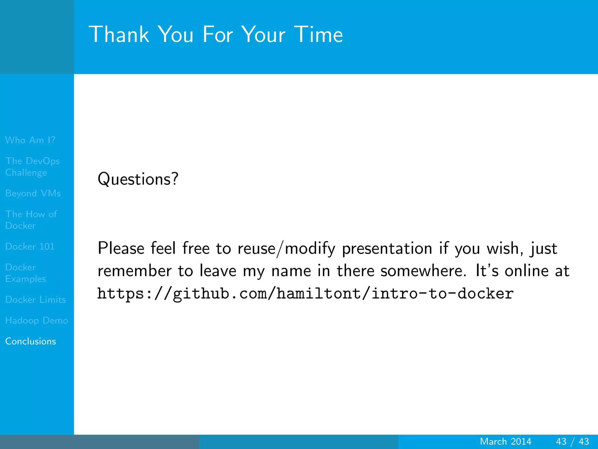 Who Am I?
The DevOps
Challenge
Beyond VMs
The How of
Docker
Docker 101
Docker
Examples
Docker Limits
Hadoop Demo
Conclusions
Thank You For Your Time
Questions?
Please feel free to reuse/modify presentation if you wish, just
remember to leave my name in there somewhere. It’s online at
https://github.com/hamiltont/intro-to-docker
March 2014 43 / 43
 
