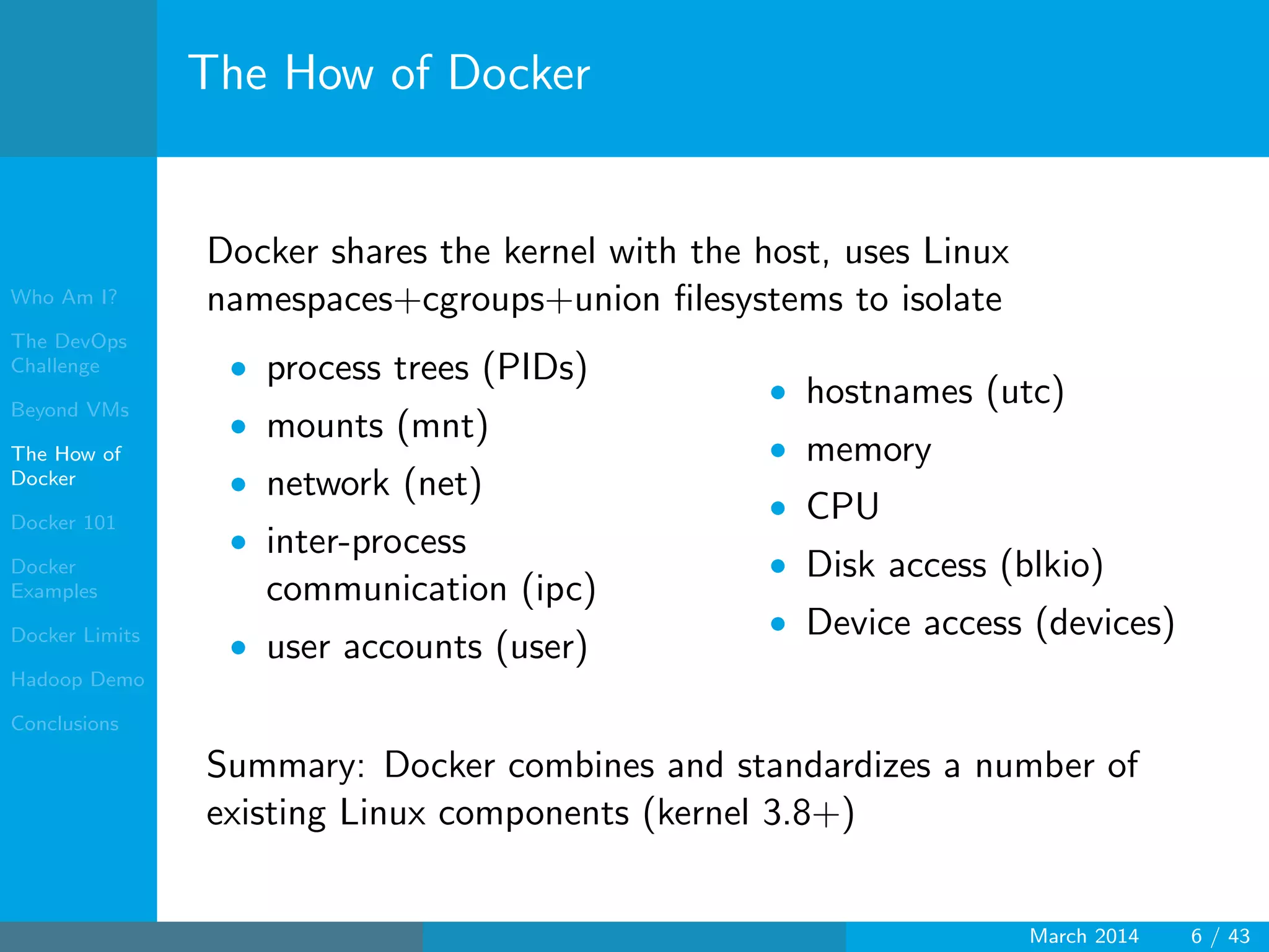 Who Am I?
The DevOps
Challenge
Beyond VMs
The How of
Docker
Docker 101
Docker
Examples
Docker Limits
Hadoop Demo
Conclusions
The How of Docker
Docker shares the kernel with the host, uses Linux
namespaces+cgroups+union ﬁlesystems to isolate
• process trees (PIDs)
• mounts (mnt)
• network (net)
• inter-process
communication (ipc)
• user accounts (user)
• hostnames (utc)
• memory
• CPU
• Disk access (blkio)
• Device access (devices)
Summary: Docker combines and standardizes a number of
existing Linux components (kernel 3.8+)
March 2014 6 / 43
 