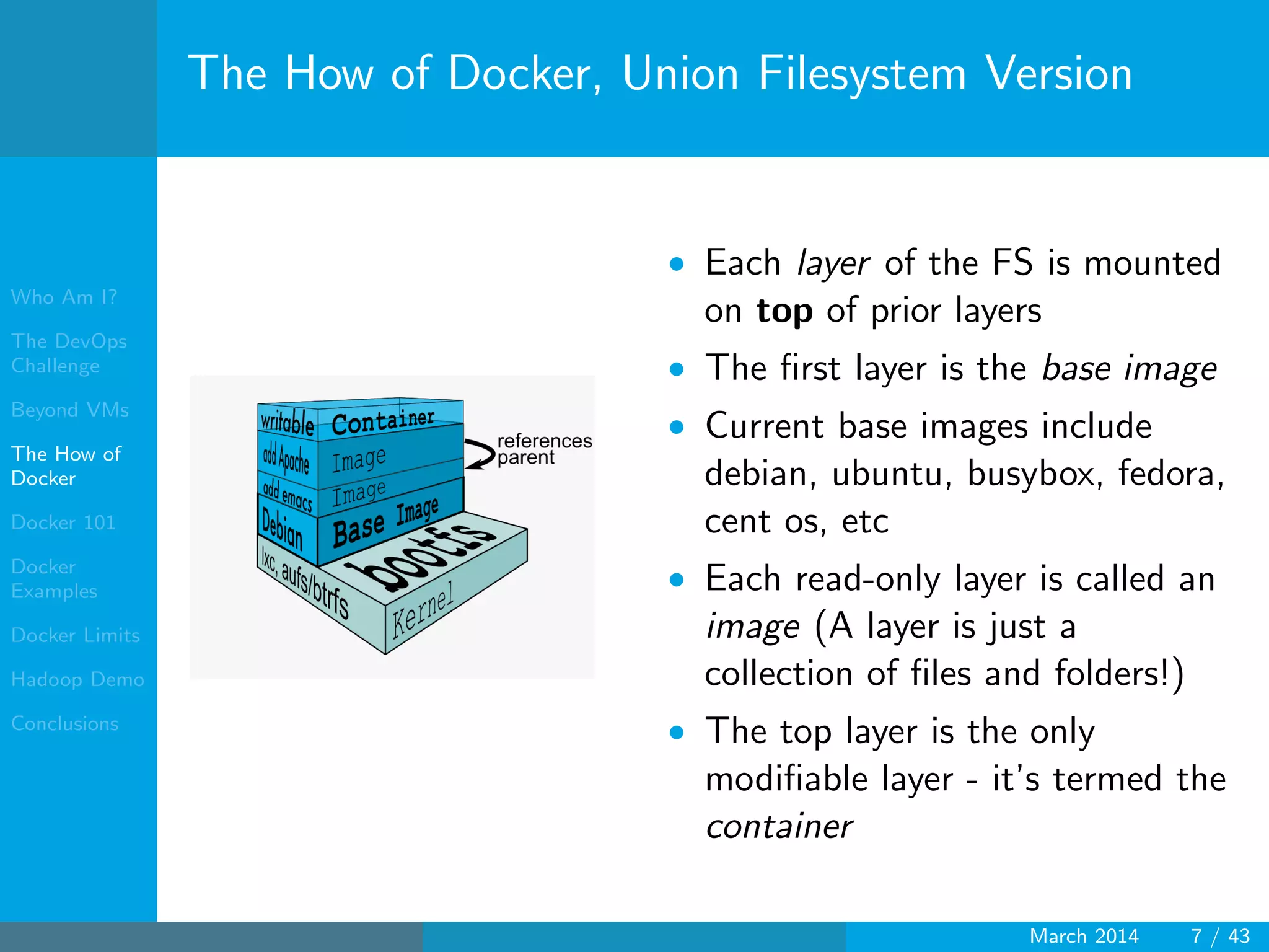 Who Am I?
The DevOps
Challenge
Beyond VMs
The How of
Docker
Docker 101
Docker
Examples
Docker Limits
Hadoop Demo
Conclusions
The How of Docker, Union Filesystem Version
• Each layer of the FS is mounted
on top of prior layers
• The ﬁrst layer is the base image
• Current base images include
debian, ubuntu, busybox, fedora,
cent os, etc
• Each read-only layer is called an
image (A layer is just a
collection of ﬁles and folders!)
• The top layer is the only
modiﬁable layer - it’s termed the
container
March 2014 7 / 43
 
