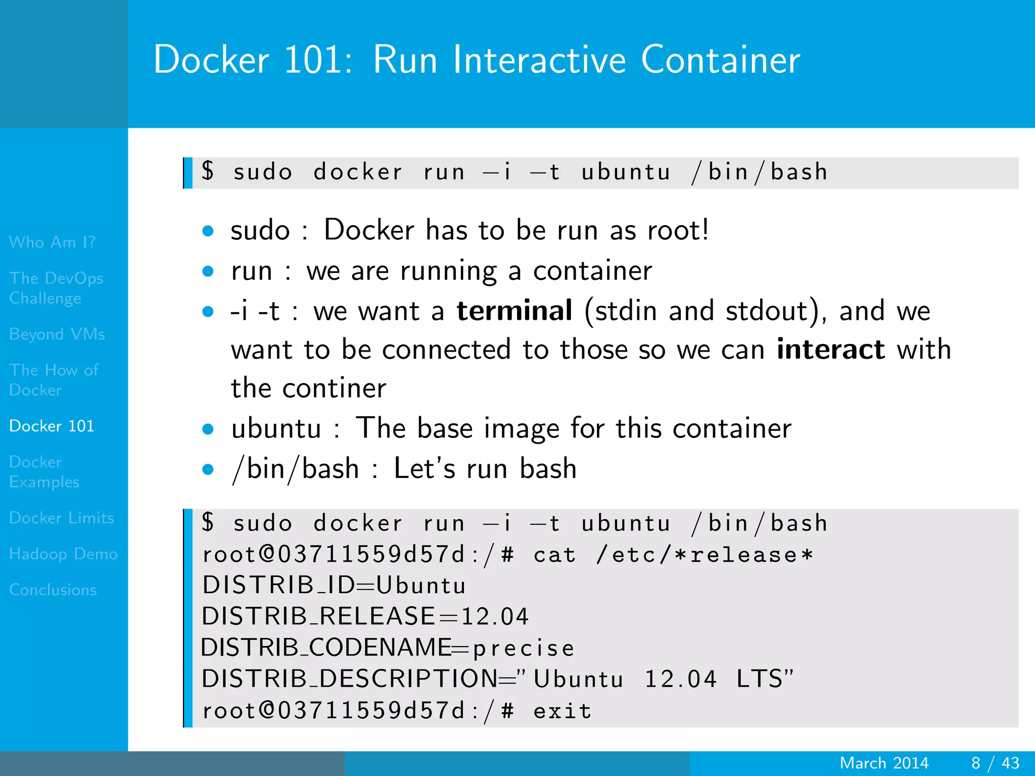 Who Am I?
The DevOps
Challenge
Beyond VMs
The How of
Docker
Docker 101
Docker
Examples
Docker Limits
Hadoop Demo
Conclusions
Docker 101: Run Interactive Container
$ sudo docker run −i −t ubuntu / bin / bash
• sudo : Docker has to be run as root!
• run : we are running a container
• -i -t : we want a terminal (stdin and stdout), and we
want to be connected to those so we can interact with
the continer
• ubuntu : The base image for this container
• /bin/bash : Let’s run bash
$ sudo docker run −i −t ubuntu / bin / bash
root@03711559d57d :/ # cat /etc/*release*
DISTRIB ID=Ubuntu
DISTRIB RELEASE=12.04
DISTRIB CODENAME=p r e c i s e
DISTRIB DESCRIPTION=”Ubuntu 12.04 LTS”
root@03711559d57d :/ # exit
March 2014 8 / 43
 
