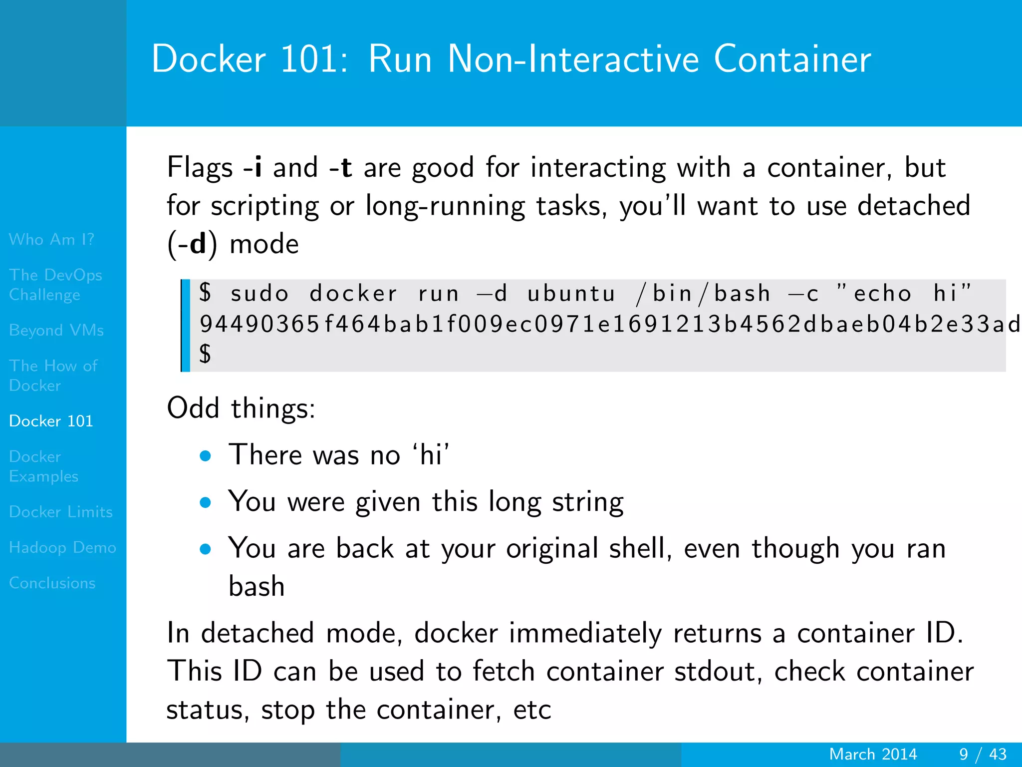 Who Am I?
The DevOps
Challenge
Beyond VMs
The How of
Docker
Docker 101
Docker
Examples
Docker Limits
Hadoop Demo
Conclusions
Docker 101: Run Non-Interactive Container
Flags -i and -t are good for interacting with a container, but
for scripting or long-running tasks, you’ll want to use detached
(-d) mode
$ sudo docker run −d ubuntu / bin / bash −c ” echo h i ”
94490365 f464bab1f009ec0971e1691213b4562dbaeb04b2e33ad
$
Odd things:
• There was no ‘hi’
• You were given this long string
• You are back at your original shell, even though you ran
bash
In detached mode, docker immediately returns a container ID.
This ID can be used to fetch container stdout, check container
status, stop the container, etc
March 2014 9 / 43
 