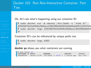 Who Am I?
The DevOps
Challenge
Beyond VMs
The How of
Docker
Docker 101
Docker
Examples
Docker Limits
Hadoop Demo
Conclusions
Docker 101: Run Non-Interactive Container, Part
Two
Ok, let’s see what’s happening using our container ID
$ sudo docker run −d ubuntu / bin / bash −c ” echo h i ”
d2026870efedf09e29dbea146d399e60493e9dd0ebbf6124347d6
$ sudo docker l o g s d2026870efedf09e29dbea146d399e6049
h i
Container ID’s can be referenced by unique preﬁx too
$ sudo docker l o g s d202
h i
docker ps shows you what containers are running
$ sudo docker ps
CONTAINER ID IMAGE COMMAND CREATED STATUS
d2026870ef ubuntu : 1 2 . 0 4 / bin / bash −c w h i l e t 1 minute ago Up 1 min
March 2014 10 / 43
 