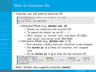Who Am I?
The DevOps
Challenge
Beyond VMs
The How of
Docker
Docker 101
Docker
Examples
Docker Limits
Hadoop Demo
Conclusions
More on Container IDs
Typically, you will want to store the ID
$ MY ECHO=$( sudo docker run −d ubuntu / bin / bash
−c ” echo h i ” )
$ sudo docker l o g s $MY ECHO
h i
• Detached Mode (e.g. docker run -d)
• Docker run response is the container ID
• To capure the output, we use $(...)
• This output is stored into variable MY ECHO,
and later retrieved with $MY ECHO
• Interactive Mode (e.g. docker run -i -t)
• Run container, modify, then exit. Container is now stopped
• Use docker ps -a to show all containers, incl. stopped
ones
• Or use docker ps -l -q to show the last container ID
$ sudo docker ps −a
CONTAINER ID IMAGE COMMAND CREATED STATUS
d2026870ef ubuntu : 1 2 . 0 4 / bin / bash −c w h i l e t 1 minute ago E x i t 0
$ sudo docker ps −q −l
d2026870ef
Note: Docker now supports container names
March 2014 11 / 43
 