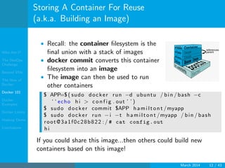 Who Am I?
The DevOps
Challenge
Beyond VMs
The How of
Docker
Docker 101
Docker
Examples
Docker Limits
Hadoop Demo
Conclusions
Storing A Container For Reuse
(a.k.a. Building an Image)
• Recall: the container ﬁlesystem is the
ﬁnal union with a stack of images
• docker commit converts this container
ﬁlesystem into an image
• The image can then be used to run
other containers
$ APP=$ ( sudo docker run −d ubuntu / bin / bash −c
‘ ‘ echo h i > c o n f i g . out ’ ’ )
$ sudo docker commit $APP hamiltont /myapp
$ sudo docker run −i −t hamiltont /myapp / bin / bash
root@3a1f0c28b822 :/ # cat config.out
h i
If you could share this image...then others could build new
containers based on this image!
March 2014 12 / 43
 