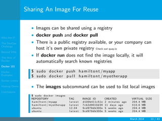 Who Am I?
The DevOps
Challenge
Beyond VMs
The How of
Docker
Docker 101
Docker
Examples
Docker Limits
Hadoop Demo
Conclusions
Sharing An Image For Reuse
• Images can be shared using a registry
• docker push and docker pull
• There is a public registry available, or your company can
host it’s own private registry Check out quay.io
• If docker run does not ﬁnd the image locally, it will
automatically search known registries
$ sudo docker push hamiltont /myapp
$ sudo docker p u l l hamiltont / myotherapp
• The images subcommand can be used to list local images
$ sudo docker images
REPOSITORY TAG IMAGE ID CREATED VIRTUAL SIZE
hamiltont /myapp l a t e s t d100b411c51e 2 minutes ago 204.4 MB
hamiltont / myotherapp l a t e s t 7 cb2d9010d39 11 days ago 410.6 MB
ubuntu 12.04 9 cd978db300e 5 weeks ago 204.4 MB
ubuntu l a t e s t 9 cd978db300e 5 weeks ago 204.4 MB
March 2014 13 / 43
 