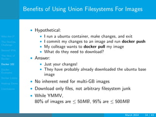 Who Am I?
The DevOps
Challenge
Beyond VMs
The How of
Docker
Docker 101
Docker
Examples
Docker Limits
Hadoop Demo
Conclusions
Beneﬁts of Using Union Filesystems For Images
• Hypothetical:
• I run a ubuntu container, make changes, and exit
• I commit my changes to an image and run docker push
• My colleage wants to docker pull my image
• What do they need to download?
• Answer:
• Just your changes!
• They have probably already downloaded the ubuntu base
image
• No inherent need for multi-GB images
• Download only ﬁles, not arbitrary ﬁlesystem junk
• While YMMV,
80% of images are ≤ 50MB, 95% are ≤ 500MB
March 2014 14 / 43
 