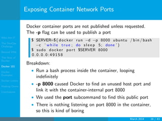Who Am I?
The DevOps
Challenge
Beyond VMs
The How of
Docker
Docker 101
Docker
Examples
Docker Limits
Hadoop Demo
Conclusions
Exposing Container Network Ports
Docker container ports are not published unless requested.
The -p ﬂag can be used to publish a port
$ SERVER=$ ( docker run −d −p 8000 ubuntu / bin / bash
−c ‘ w hi le t r u e ; do s l e e p 5; done ’ )
$ sudo docker port $SERVER 8000
0 . 0 . 0 . 0 : 4 9 1 5 8
Breakdown:
• Run a bash process inside the container, looping
indeﬁnitely
• -p 8000 caused Docker to ﬁnd an unused host port and
link it with the container-internal port 8000
• We used the port subcommand to ﬁnd this public port
• There is nothing listening on port 8000 in the container,
so this is kind of boring
March 2014 16 / 43
 