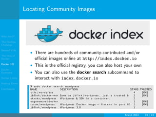Who Am I?
The DevOps
Challenge
Beyond VMs
The How of
Docker
Docker 101
Docker
Examples
Docker Limits
Hadoop Demo
Conclusions
Locating Community Images
• There are hundreds of community-contributed and/or
oﬃcial images online at http://index.docker.io
• This is the oﬃcial registry, you can also host your own
• You can also use the docker search subcommand to
interact with index.docker.io
$ sudo docker s earch wordpress
NAME DESCRIPTION STARS TRUSTED
c t l c / wordpress 4 [OK]
j b f i n k / docker−wor Same as j b f i n k / wordpress , j u s t a t r u s t e d b 2 [OK]
skxskx / wordpress Wordpress & SSH i n a c o n t a i n e r . 2
eugeneware / docker 1 [OK]
tutum/ wordpress Wordpress Docker image − l i s t e n s i n port 80 1 [OK]
j b f i n k / wordpress Wordpress 3.8 1
March 2014 19 / 43
 