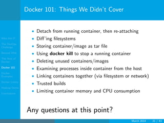 Who Am I?
The DevOps
Challenge
Beyond VMs
The How of
Docker
Docker 101
Docker
Examples
Docker Limits
Hadoop Demo
Conclusions
Docker 101: Things We Didn’t Cover
• Detach from running container, then re-attaching
• Diﬀ’ing ﬁlesystems
• Storing container/image as tar ﬁle
• Using docker kill to stop a running container
• Deleting unused containers/images
• Examining processes inside container from the host
• Linking containers together (via ﬁlesystem or network)
• Trusted builds
• Limiting container memory and CPU consumption
Any questions at this point?
March 2014 21 / 43
 