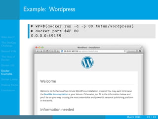 Who Am I?
The DevOps
Challenge
Beyond VMs
The How of
Docker
Docker 101
Docker
Examples
Docker Limits
Hadoop Demo
Conclusions
Example: Wordpress
# WP=$(docker run -d -p 80 tutum/wordpress)
# docker port $WP 80
0 . 0 . 0 . 0 : 4 9 1 5 9
March 2014 23 / 43
 