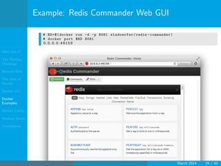 Who Am I?
The DevOps
Challenge
Beyond VMs
The How of
Docker
Docker 101
Docker
Examples
Docker Limits
Hadoop Demo
Conclusions
Example: Redis Commander Web GUI
# RD=$(docker run -d -p 8081 elsdoerfer/redis -commander)
# docker port $RD 8081
0 . 0 . 0 . 0 : 4 9 1 5 9
March 2014 24 / 43
 