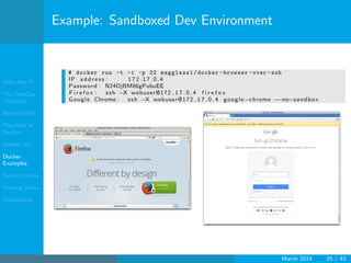 Who Am I?
The DevOps
Challenge
Beyond VMs
The How of
Docker
Docker 101
Docker
Examples
Docker Limits
Hadoop Demo
Conclusions
Example: Sandboxed Dev Environment
# docker run -t -i -p 22 magglass1/docker -browser -over -ssh
IP a dd r es s : 1 7 2 . 1 7 . 0 . 4
Password : N24DjBM86gPubuEE
F i r e f o x : ssh −X webuser@172 . 1 7 . 0 . 4 f i r e f o x
Google Chrome : ssh −X webuser@172 . 1 7 . 0 . 4 google−chrome −−no−sandbox
March 2014 25 / 43
 