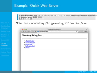 Who Am I?
The DevOps
Challenge
Beyond VMs
The How of
Docker
Docker 101
Docker
Examples
Docker Limits
Hadoop Demo
Conclusions
Example: Quick Web Server
# WEB=$(docker run -d -v /Programming :/ www -p 8000 hamiltont/python - simplehtt
# docker port $WEB 8000
0 . 0 . 0 . 0 : 4 9 1 6 0
Note: I’ve mounted my /Programming folder to /www
March 2014 28 / 43
 