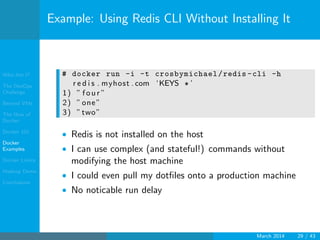 Who Am I?
The DevOps
Challenge
Beyond VMs
The How of
Docker
Docker 101
Docker
Examples
Docker Limits
Hadoop Demo
Conclusions
Example: Using Redis CLI Without Installing It
# docker run -i -t crosbymichael/redis -cli -h
r e d i s . myhost . com ‘KEYS ∗ ’
1) ” f o u r ”
2) ”one”
3) ”two”
• Redis is not installed on the host
• I can use complex (and stateful!) commands without
modifying the host machine
• I could even pull my dotﬁles onto a production machine
• No noticable run delay
March 2014 29 / 43
 