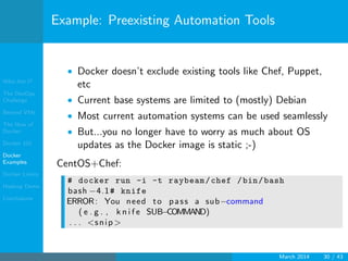 Who Am I?
The DevOps
Challenge
Beyond VMs
The How of
Docker
Docker 101
Docker
Examples
Docker Limits
Hadoop Demo
Conclusions
Example: Preexisting Automation Tools
• Docker doesn’t exclude existing tools like Chef, Puppet,
etc
• Current base systems are limited to (mostly) Debian
• Most current automation systems can be used seamlessly
• But...you no longer have to worry as much about OS
updates as the Docker image is static ;-)
CentOS+Chef:
# docker run -i -t raybeam/chef /bin/bash
bash −4.1# knife
ERROR: You need to pass a sub−command
( e . g . , k n i f e SUB−COMMAND)
. . . <snip >
March 2014 30 / 43
 