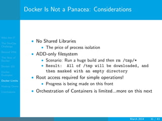 Who Am I?
The DevOps
Challenge
Beyond VMs
The How of
Docker
Docker 101
Docker
Examples
Docker Limits
Hadoop Demo
Conclusions
Docker Is Not a Panacea: Considerations
• No Shared Libraries
• The price of process isolation
• ADD-only ﬁlesystem
• Scenario: Run a huge build and then rm /tmp/*
• Result: All of /tmp will be downloaded, and
then masked with an empty directory
• Root access required for simple operations!
• Progress is being made on this front
• Orchestration of Containers is limited...more on this next
March 2014 31 / 43
 