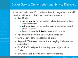Who Am I?
The DevOps
Challenge
Beyond VMs
The How of
Docker
Docker 101
Docker
Examples
Docker Limits
Hadoop Demo
Conclusions
Docker Service Orchestration and Service Discovery
If my application has 10 containers, how do I organize them all?
No clear winner here, but many solutions in progress:
• Raw Docker
• docker run -v can be used to call out interesting volumes
within contianers
• volumes from can be used to share these volumnes with
other containers
• Containers can be linked to share their network
• Fig: Uses simple conﬁg to start/link containers
• Serf: General service discovery solution
• Shipyard: Web-based system for managing docker-driven
applications
• CoreOS: OS designed for running cloud apps such as
Docker
• SkyDock: DNS-based Docker service discovery
March 2014 32 / 43
 