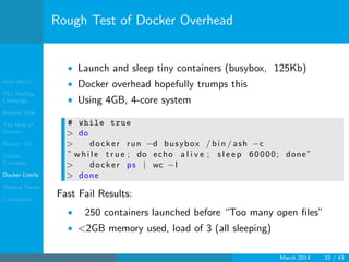 Who Am I?
The DevOps
Challenge
Beyond VMs
The How of
Docker
Docker 101
Docker
Examples
Docker Limits
Hadoop Demo
Conclusions
Rough Test of Docker Overhead
• Launch and sleep tiny containers (busybox, 125Kb)
• Docker overhead hopefully trumps this
• Using 4GB, 4-core system
# while true
> do
> docker run −d busybox / bin / ash −c
” wh il e t r u e ; do echo a l i v e ; s l e e p 60000; done”
> docker ps | wc −l
> done
Fast Fail Results:
• 250 containers launched before “Too many open ﬁles”
• <2GB memory used, load of 3 (all sleeping)
March 2014 33 / 43
 