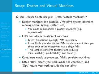 Who Am I?
The DevOps
Challenge
Beyond VMs
The How of
Docker
Docker 101
Docker
Examples
Docker Limits
Hadoop Demo
Conclusions
Recap: Docker and Virtual Machines
Q: Are Docker Container just ‘Better Virtual Machines’?
• Docker monitors one process, VMs have system daemons
running (cron, syslog, upstart, etc)
• You could run/monitor a process manager (e.g.
supervisord)
• Let’s consider separation of concerns
• Given: Containers are light, VMs are heavy
• It’s unlikely you allocate two VMs and communicate - you
shove your entire ecosystem into a single VM
• This jumbles concerns together and reduces
maintainability, predictability, and security
• Containers emulate processes, VM’s emulate machines
• Often ‘Dev’ means you work inside the container, and
‘Ops’ means you work outside the container
March 2014 34 / 43
 