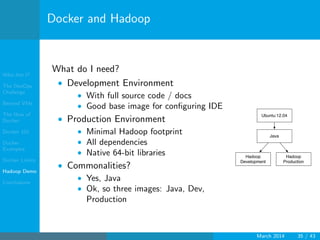 Who Am I?
The DevOps
Challenge
Beyond VMs
The How of
Docker
Docker 101
Docker
Examples
Docker Limits
Hadoop Demo
Conclusions
Docker and Hadoop
What do I need?
• Development Environment
• With full source code / docs
• Good base image for conﬁguring IDE
• Production Environment
• Minimal Hadoop footprint
• All dependencies
• Native 64-bit libraries
• Commonalities?
• Yes, Java
• Ok, so three images: Java, Dev,
Production
Ubuntu:12.04
Java
Hadoop
Development
Hadoop
Production
March 2014 35 / 43
 