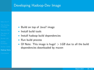 Who Am I?
The DevOps
Challenge
Beyond VMs
The How of
Docker
Docker 101
Docker
Examples
Docker Limits
Hadoop Demo
Conclusions
Developing Hadoop-Dev Image
• Build on top of Java7 image
• Install build tools
• Install hadoop build dependencies
• Run build process
• Of Note: This image is huge! > 1GB due to all the build
dependencies downloaded by maven
March 2014 38 / 43
 